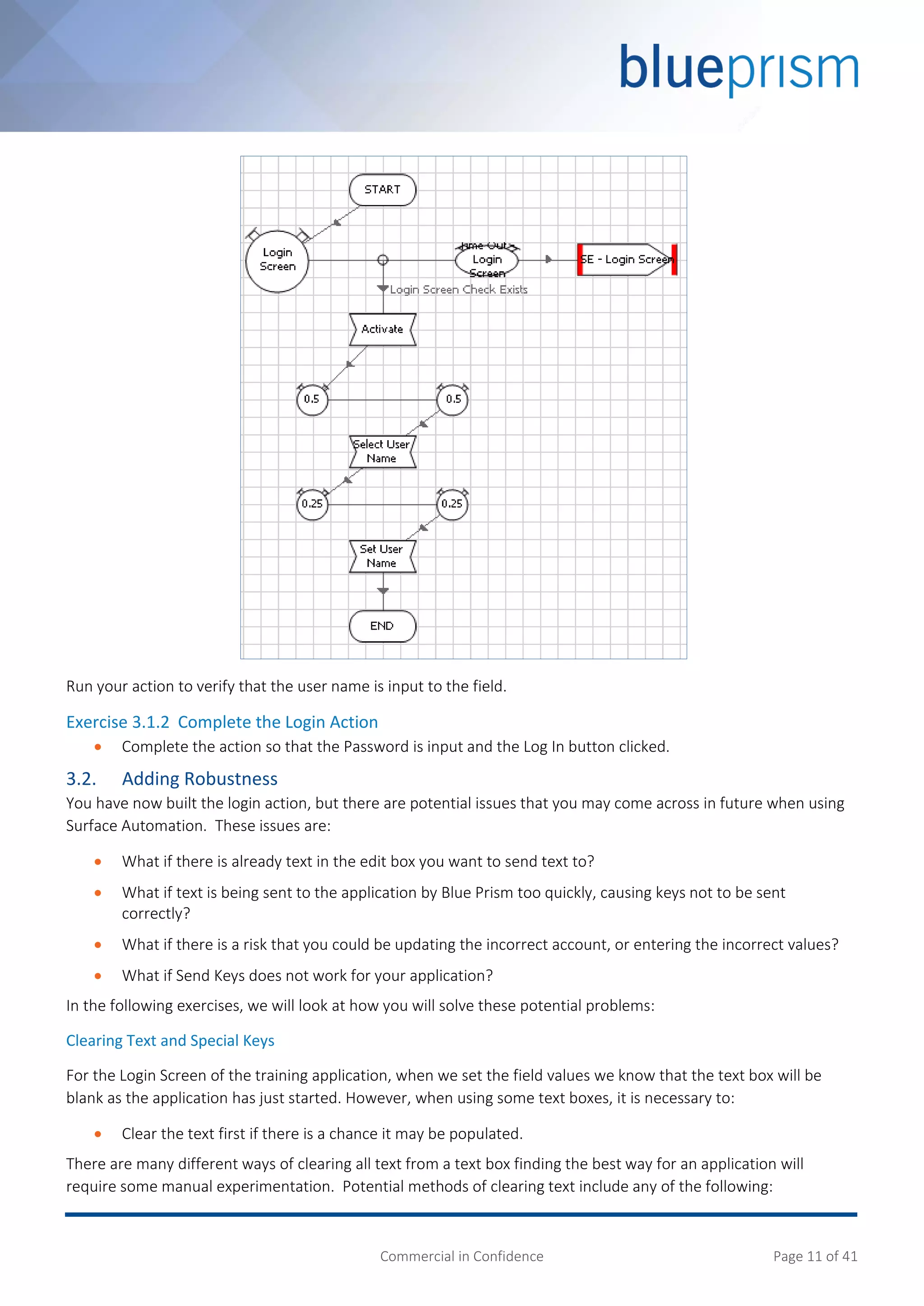 Commercial in Confidence Page 11 of 41
Run your action to verify that the user name is input to the field.
Exercise 3.1.2 Complete the Login Action
 Complete the action so that the Password is input and the Log In button clicked.
3.2. Adding Robustness
You have now built the login action, but there are potential issues that you may come across in future when using
Surface Automation. These issues are:
 What if there is already text in the edit box you want to send text to?
 What if text is being sent to the application by Blue Prism too quickly, causing keys not to be sent
correctly?
 What if there is a risk that you could be updating the incorrect account, or entering the incorrect values?
 What if Send Keys does not work for your application?
In the following exercises, we will look at how you will solve these potential problems:
Clearing Text and Special Keys
For the Login Screen of the training application, when we set the field values we know that the text box will be
blank as the application has just started. However, when using some text boxes, it is necessary to:
 Clear the text first if there is a chance it may be populated.
There are many different ways of clearing all text from a text box finding the best way for an application will
require some manual experimentation. Potential methods of clearing text include any of the following:
 