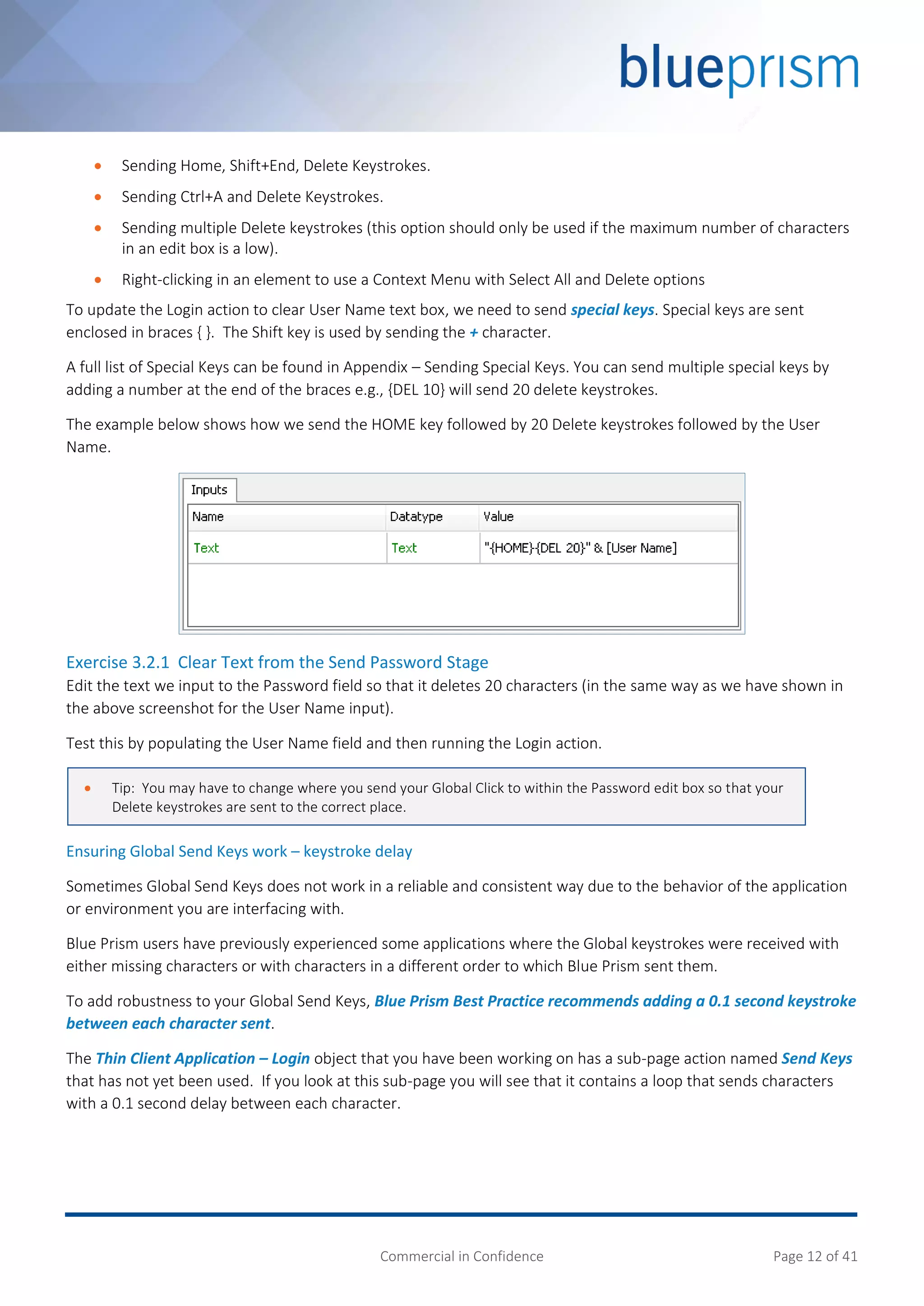 Commercial in Confidence Page 12 of 41
 Sending Home, Shift+End, Delete Keystrokes.
 Sending Ctrl+A and Delete Keystrokes.
 Sending multiple Delete keystrokes (this option should only be used if the maximum number of characters
in an edit box is a low).
 Right-clicking in an element to use a Context Menu with Select All and Delete options
To update the Login action to clear User Name text box, we need to send special keys. Special keys are sent
enclosed in braces { }. The Shift key is used by sending the + character.
A full list of Special Keys can be found in Appendix – Sending Special Keys. You can send multiple special keys by
adding a number at the end of the braces e.g., {DEL 10} will send 20 delete keystrokes.
The example below shows how we send the HOME key followed by 20 Delete keystrokes followed by the User
Name.
Exercise 3.2.1 Clear Text from the Send Password Stage
Edit the text we input to the Password field so that it deletes 20 characters (in the same way as we have shown in
the above screenshot for the User Name input).
Test this by populating the User Name field and then running the Login action.
Ensuring Global Send Keys work – keystroke delay
Sometimes Global Send Keys does not work in a reliable and consistent way due to the behavior of the application
or environment you are interfacing with.
Blue Prism users have previously experienced some applications where the Global keystrokes were received with
either missing characters or with characters in a different order to which Blue Prism sent them.
To add robustness to your Global Send Keys, Blue Prism Best Practice recommends adding a 0.1 second keystroke
between each character sent.
The Thin Client Application – Login object that you have been working on has a sub-page action named Send Keys
that has not yet been used. If you look at this sub-page you will see that it contains a loop that sends characters
with a 0.1 second delay between each character.
 Tip: You may have to change where you send your Global Click to within the Password edit box so that your
Delete keystrokes are sent to the correct place.
 