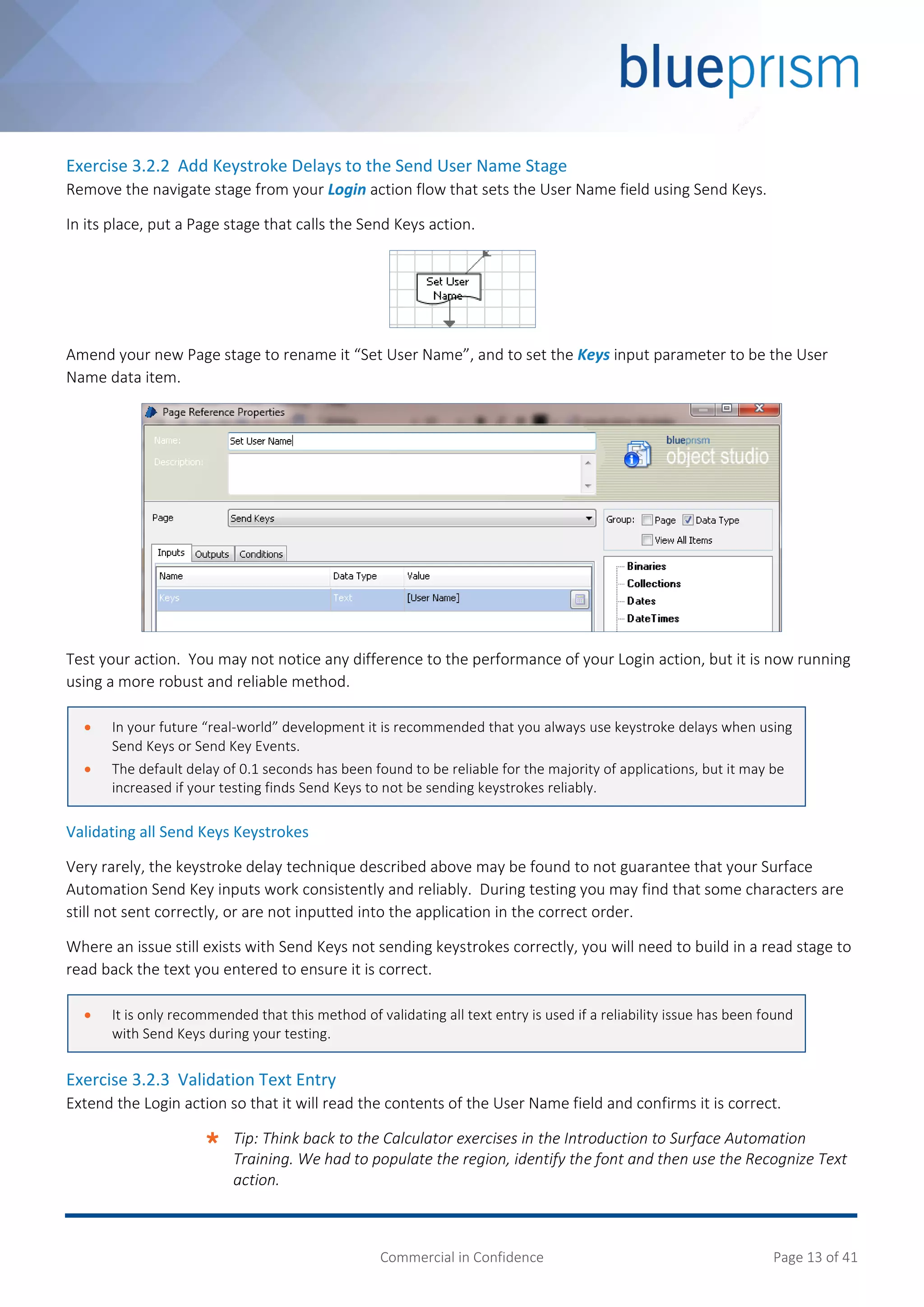 Commercial in Confidence Page 13 of 41
Exercise 3.2.2 Add Keystroke Delays to the Send User Name Stage
Remove the navigate stage from your Login action flow that sets the User Name field using Send Keys.
In its place, put a Page stage that calls the Send Keys action.
Amend your new Page stage to rename it “Set User Name”, and to set the Keys input parameter to be the User
Name data item.
Test your action. You may not notice any difference to the performance of your Login action, but it is now running
using a more robust and reliable method.
Validating all Send Keys Keystrokes
Very rarely, the keystroke delay technique described above may be found to not guarantee that your Surface
Automation Send Key inputs work consistently and reliably. During testing you may find that some characters are
still not sent correctly, or are not inputted into the application in the correct order.
Where an issue still exists with Send Keys not sending keystrokes correctly, you will need to build in a read stage to
read back the text you entered to ensure it is correct.
Exercise 3.2.3 Validation Text Entry
Extend the Login action so that it will read the contents of the User Name field and confirms it is correct.
 Tip: Think back to the Calculator exercises in the Introduction to Surface Automation
Training. We had to populate the region, identify the font and then use the Recognize Text
action.
 In your future “real-world” development it is recommended that you always use keystroke delays when using
Send Keys or Send Key Events.
 The default delay of 0.1 seconds has been found to be reliable for the majority of applications, but it may be
increased if your testing finds Send Keys to not be sending keystrokes reliably.
 It is only recommended that this method of validating all text entry is used if a reliability issue has been found
with Send Keys during your testing.
 
