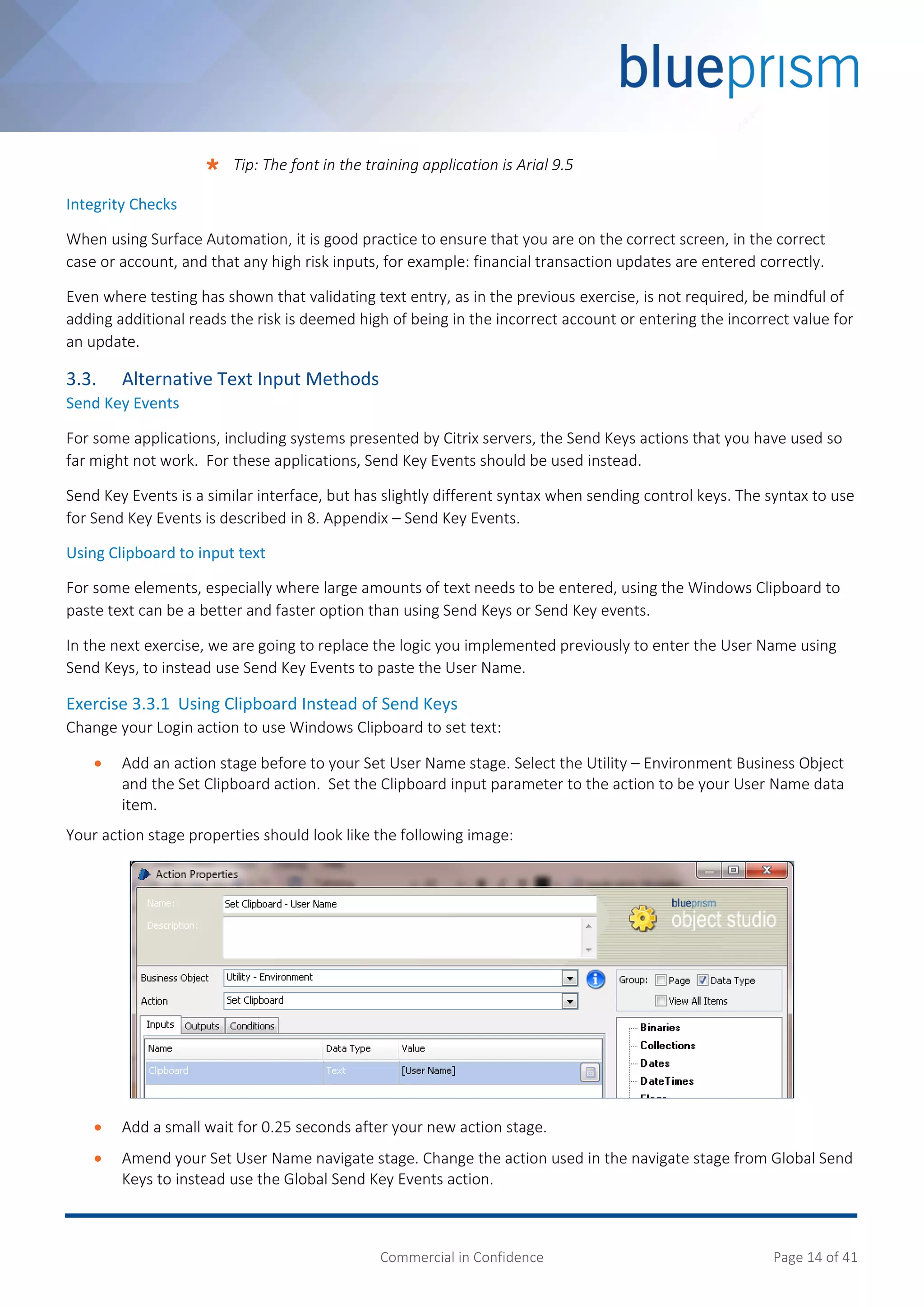 Commercial in Confidence Page 14 of 41
 Tip: The font in the training application is Arial 9.5
Integrity Checks
When using Surface Automation, it is good practice to ensure that you are on the correct screen, in the correct
case or account, and that any high risk inputs, for example: financial transaction updates are entered correctly.
Even where testing has shown that validating text entry, as in the previous exercise, is not required, be mindful of
adding additional reads the risk is deemed high of being in the incorrect account or entering the incorrect value for
an update.
3.3. Alternative Text Input Methods
Send Key Events
For some applications, including systems presented by Citrix servers, the Send Keys actions that you have used so
far might not work. For these applications, Send Key Events should be used instead.
Send Key Events is a similar interface, but has slightly different syntax when sending control keys. The syntax to use
for Send Key Events is described in 8. Appendix – Send Key Events.
Using Clipboard to input text
For some elements, especially where large amounts of text needs to be entered, using the Windows Clipboard to
paste text can be a better and faster option than using Send Keys or Send Key events.
In the next exercise, we are going to replace the logic you implemented previously to enter the User Name using
Send Keys, to instead use Send Key Events to paste the User Name.
Exercise 3.3.1 Using Clipboard Instead of Send Keys
Change your Login action to use Windows Clipboard to set text:
 Add an action stage before to your Set User Name stage. Select the Utility – Environment Business Object
and the Set Clipboard action. Set the Clipboard input parameter to the action to be your User Name data
item.
Your action stage properties should look like the following image:
 Add a small wait for 0.25 seconds after your new action stage.
 Amend your Set User Name navigate stage. Change the action used in the navigate stage from Global Send
Keys to instead use the Global Send Key Events action.
 