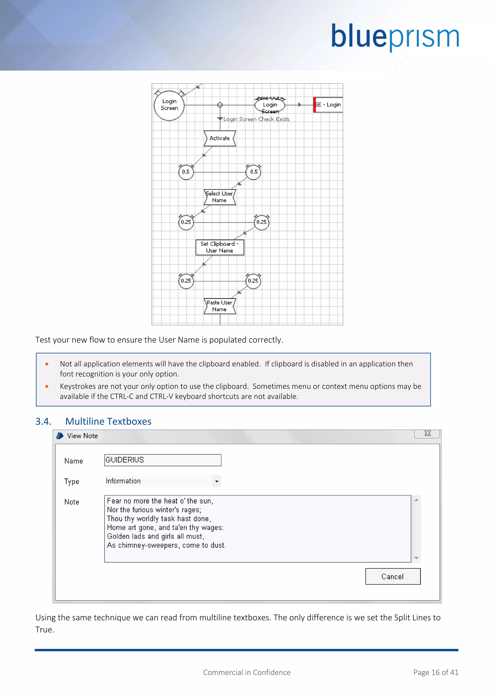 Commercial in Confidence Page 16 of 41
Test your new flow to ensure the User Name is populated correctly.
3.4. Multiline Textboxes
Using the same technique we can read from multiline textboxes. The only difference is we set the Split Lines to
True.
 Not all application elements will have the clipboard enabled. If clipboard is disabled in an application then
font recognition is your only option.
 Keystrokes are not your only option to use the clipboard. Sometimes menu or context menu options may be
available if the CTRL-C and CTRL-V keyboard shortcuts are not available.
 
