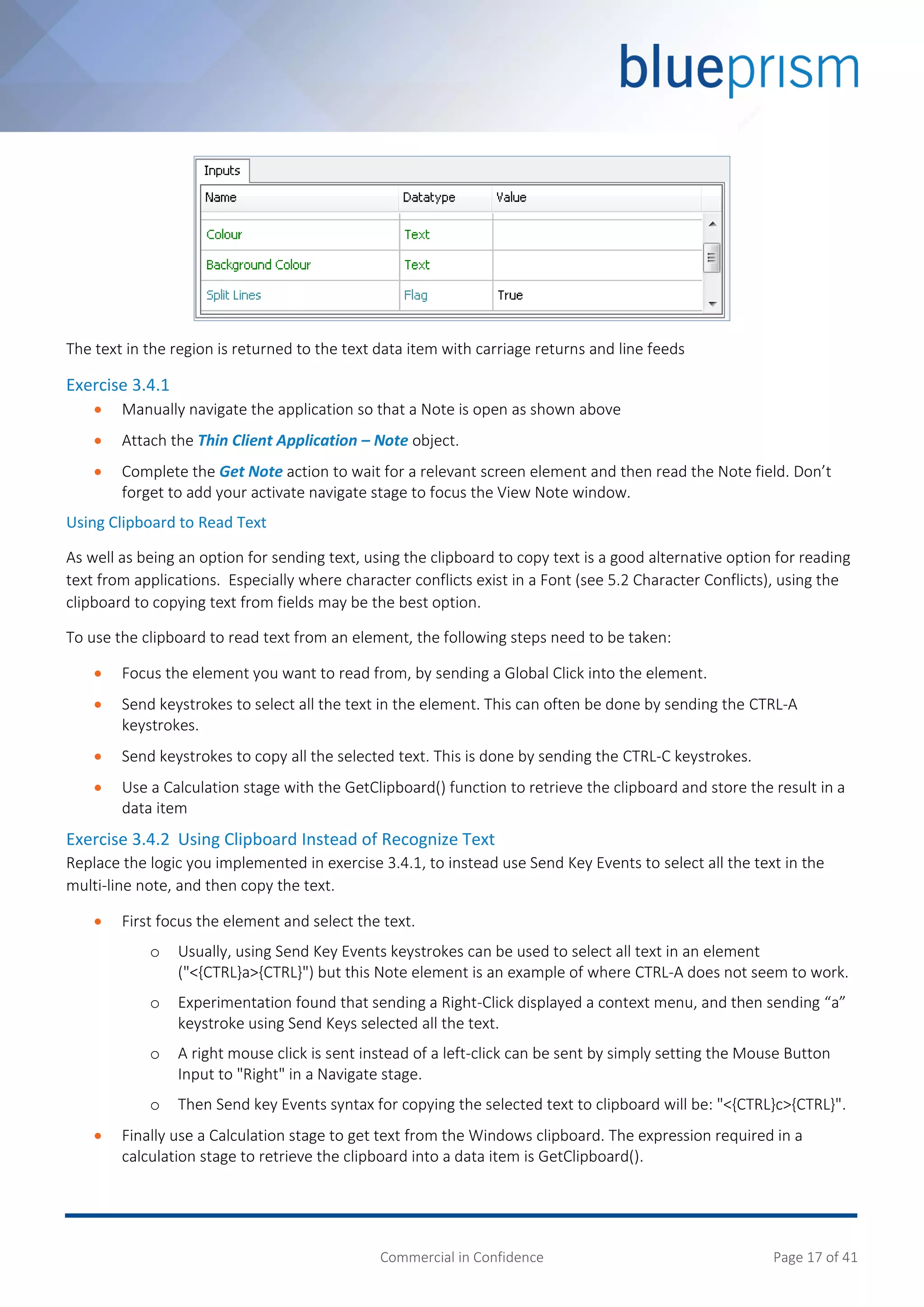 Commercial in Confidence Page 17 of 41
The text in the region is returned to the text data item with carriage returns and line feeds
Exercise 3.4.1
 Manually navigate the application so that a Note is open as shown above
 Attach the Thin Client Application – Note object.
 Complete the Get Note action to wait for a relevant screen element and then read the Note field. Don’t
forget to add your activate navigate stage to focus the View Note window.
Using Clipboard to Read Text
As well as being an option for sending text, using the clipboard to copy text is a good alternative option for reading
text from applications. Especially where character conflicts exist in a Font (see 5.2 Character Conflicts), using the
clipboard to copying text from fields may be the best option.
To use the clipboard to read text from an element, the following steps need to be taken:
 Focus the element you want to read from, by sending a Global Click into the element.
 Send keystrokes to select all the text in the element. This can often be done by sending the CTRL-A
keystrokes.
 Send keystrokes to copy all the selected text. This is done by sending the CTRL-C keystrokes.
 Use a Calculation stage with the GetClipboard() function to retrieve the clipboard and store the result in a
data item
Exercise 3.4.2 Using Clipboard Instead of Recognize Text
Replace the logic you implemented in exercise 3.4.1, to instead use Send Key Events to select all the text in the
multi-line note, and then copy the text.
 First focus the element and select the text.
o Usually, using Send Key Events keystrokes can be used to select all text in an element
("<{CTRL}a>{CTRL}") but this Note element is an example of where CTRL-A does not seem to work.
o Experimentation found that sending a Right-Click displayed a context menu, and then sending “a”
keystroke using Send Keys selected all the text.
o A right mouse click is sent instead of a left-click can be sent by simply setting the Mouse Button
Input to "Right" in a Navigate stage.
o Then Send key Events syntax for copying the selected text to clipboard will be: "<{CTRL}c>{CTRL}".
 Finally use a Calculation stage to get text from the Windows clipboard. The expression required in a
calculation stage to retrieve the clipboard into a data item is GetClipboard().
 