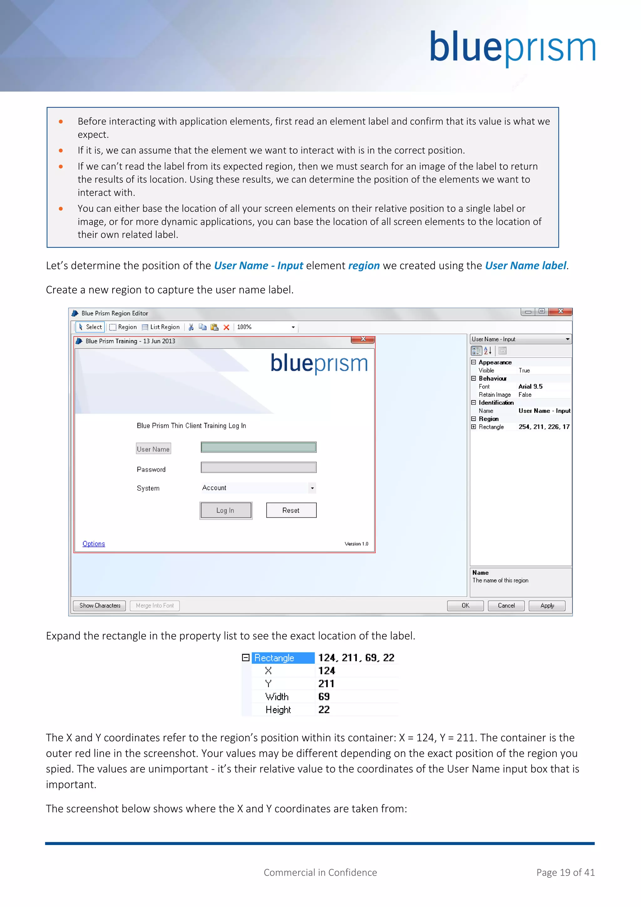 Commercial in Confidence Page 19 of 41
Let’s determine the position of the User Name - Input element region we created using the User Name label.
Create a new region to capture the user name label.
Expand the rectangle in the property list to see the exact location of the label.
The X and Y coordinates refer to the region’s position within its container: X = 124, Y = 211. The container is the
outer red line in the screenshot. Your values may be different depending on the exact position of the region you
spied. The values are unimportant - it’s their relative value to the coordinates of the User Name input box that is
important.
The screenshot below shows where the X and Y coordinates are taken from:
 Before interacting with application elements, first read an element label and confirm that its value is what we
expect.
 If it is, we can assume that the element we want to interact with is in the correct position.
 If we can’t read the label from its expected region, then we must search for an image of the label to return
the results of its location. Using these results, we can determine the position of the elements we want to
interact with.
 You can either base the location of all your screen elements on their relative position to a single label or
image, or for more dynamic applications, you can base the location of all screen elements to the location of
their own related label.
 