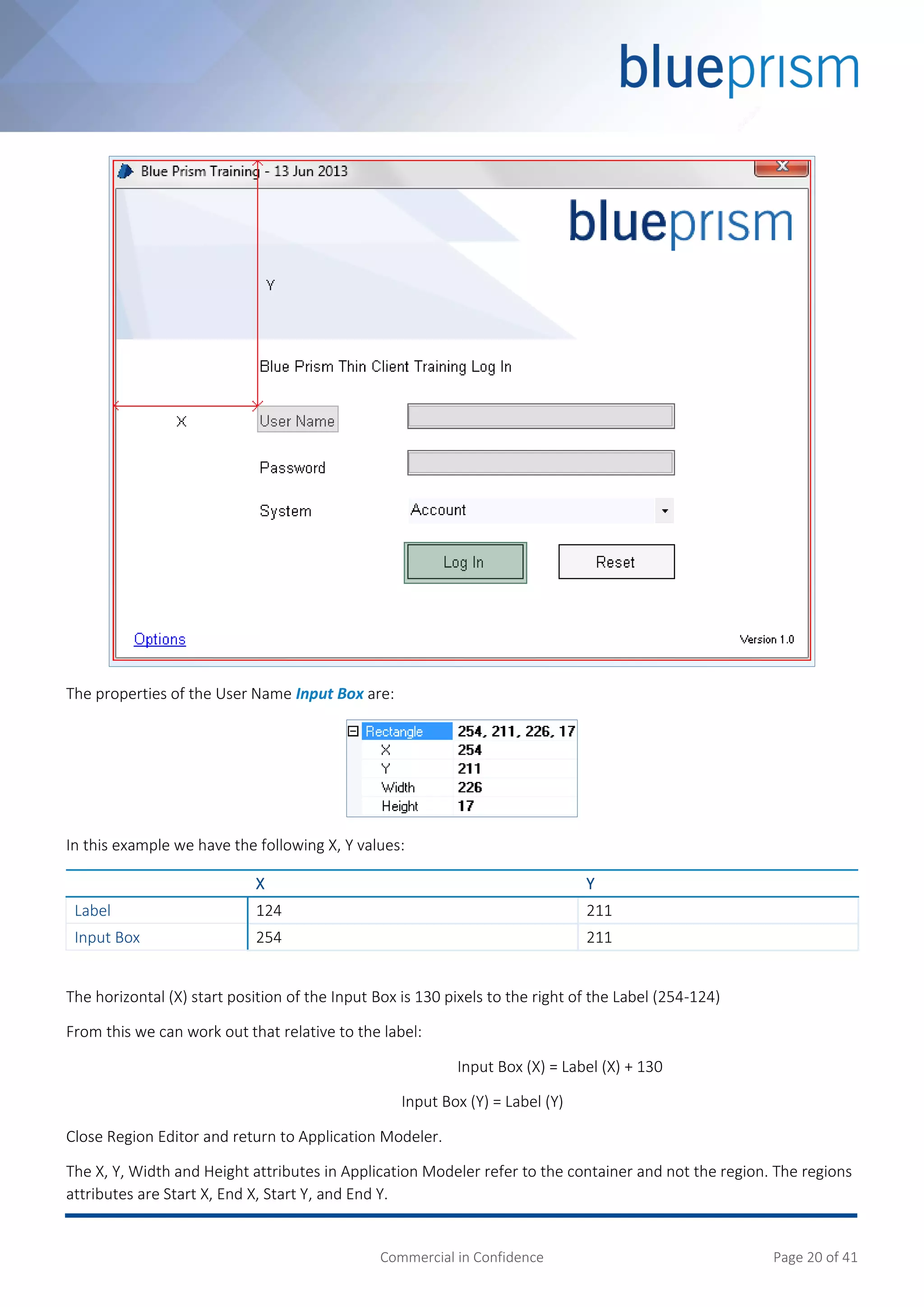 Commercial in Confidence Page 20 of 41
The properties of the User Name Input Box are:
In this example we have the following X, Y values:
X Y
Label 124 211
Input Box 254 211
The horizontal (X) start position of the Input Box is 130 pixels to the right of the Label (254-124)
From this we can work out that relative to the label:
Input Box (X) = Label (X) + 130
Input Box (Y) = Label (Y)
Close Region Editor and return to Application Modeler.
The X, Y, Width and Height attributes in Application Modeler refer to the container and not the region. The regions
attributes are Start X, End X, Start Y, and End Y.
 