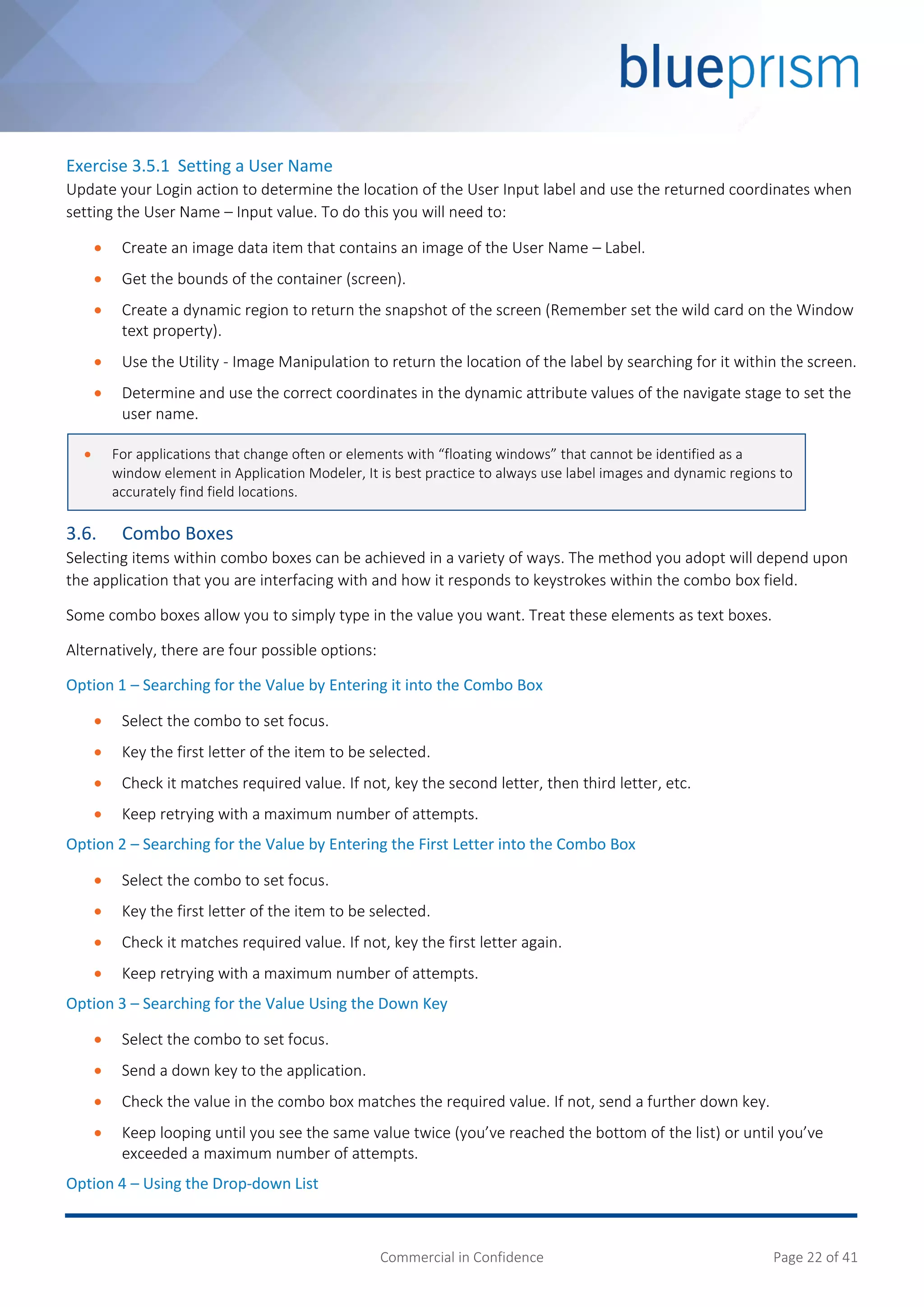 Commercial in Confidence Page 22 of 41
Exercise 3.5.1 Setting a User Name
Update your Login action to determine the location of the User Input label and use the returned coordinates when
setting the User Name – Input value. To do this you will need to:
 Create an image data item that contains an image of the User Name – Label.
 Get the bounds of the container (screen).
 Create a dynamic region to return the snapshot of the screen (Remember set the wild card on the Window
text property).
 Use the Utility - Image Manipulation to return the location of the label by searching for it within the screen.
 Determine and use the correct coordinates in the dynamic attribute values of the navigate stage to set the
user name.
3.6. Combo Boxes
Selecting items within combo boxes can be achieved in a variety of ways. The method you adopt will depend upon
the application that you are interfacing with and how it responds to keystrokes within the combo box field.
Some combo boxes allow you to simply type in the value you want. Treat these elements as text boxes.
Alternatively, there are four possible options:
Option 1 – Searching for the Value by Entering it into the Combo Box
 Select the combo to set focus.
 Key the first letter of the item to be selected.
 Check it matches required value. If not, key the second letter, then third letter, etc.
 Keep retrying with a maximum number of attempts.
Option 2 – Searching for the Value by Entering the First Letter into the Combo Box
 Select the combo to set focus.
 Key the first letter of the item to be selected.
 Check it matches required value. If not, key the first letter again.
 Keep retrying with a maximum number of attempts.
Option 3 – Searching for the Value Using the Down Key
 Select the combo to set focus.
 Send a down key to the application.
 Check the value in the combo box matches the required value. If not, send a further down key.
 Keep looping until you see the same value twice (you’ve reached the bottom of the list) or until you’ve
exceeded a maximum number of attempts.
Option 4 – Using the Drop-down List
 For applications that change often or elements with “floating windows” that cannot be identified as a
window element in Application Modeler, It is best practice to always use label images and dynamic regions to
accurately find field locations.
 
