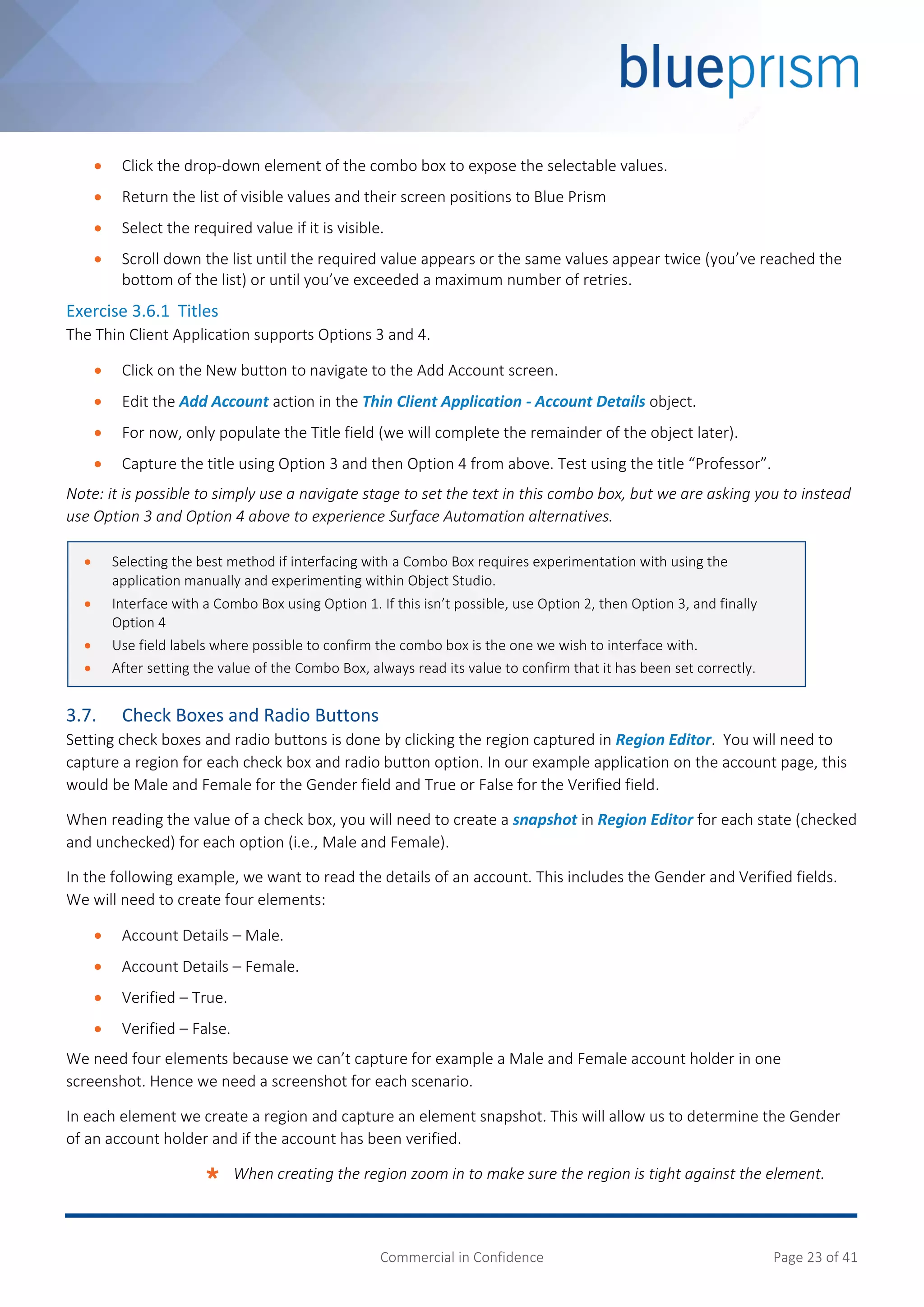 Commercial in Confidence Page 23 of 41
 Click the drop-down element of the combo box to expose the selectable values.
 Return the list of visible values and their screen positions to Blue Prism
 Select the required value if it is visible.
 Scroll down the list until the required value appears or the same values appear twice (you’ve reached the
bottom of the list) or until you’ve exceeded a maximum number of retries.
Exercise 3.6.1 Titles
The Thin Client Application supports Options 3 and 4.
 Click on the New button to navigate to the Add Account screen.
 Edit the Add Account action in the Thin Client Application - Account Details object.
 For now, only populate the Title field (we will complete the remainder of the object later).
 Capture the title using Option 3 and then Option 4 from above. Test using the title “Professor”.
Note: it is possible to simply use a navigate stage to set the text in this combo box, but we are asking you to instead
use Option 3 and Option 4 above to experience Surface Automation alternatives.
3.7. Check Boxes and Radio Buttons
Setting check boxes and radio buttons is done by clicking the region captured in Region Editor. You will need to
capture a region for each check box and radio button option. In our example application on the account page, this
would be Male and Female for the Gender field and True or False for the Verified field.
When reading the value of a check box, you will need to create a snapshot in Region Editor for each state (checked
and unchecked) for each option (i.e., Male and Female).
In the following example, we want to read the details of an account. This includes the Gender and Verified fields.
We will need to create four elements:
 Account Details – Male.
 Account Details – Female.
 Verified – True.
 Verified – False.
We need four elements because we can’t capture for example a Male and Female account holder in one
screenshot. Hence we need a screenshot for each scenario.
In each element we create a region and capture an element snapshot. This will allow us to determine the Gender
of an account holder and if the account has been verified.
 When creating the region zoom in to make sure the region is tight against the element.
 Selecting the best method if interfacing with a Combo Box requires experimentation with using the
application manually and experimenting within Object Studio.
 Interface with a Combo Box using Option 1. If this isn’t possible, use Option 2, then Option 3, and finally
Option 4
 Use field labels where possible to confirm the combo box is the one we wish to interface with.
 After setting the value of the Combo Box, always read its value to confirm that it has been set correctly.
 