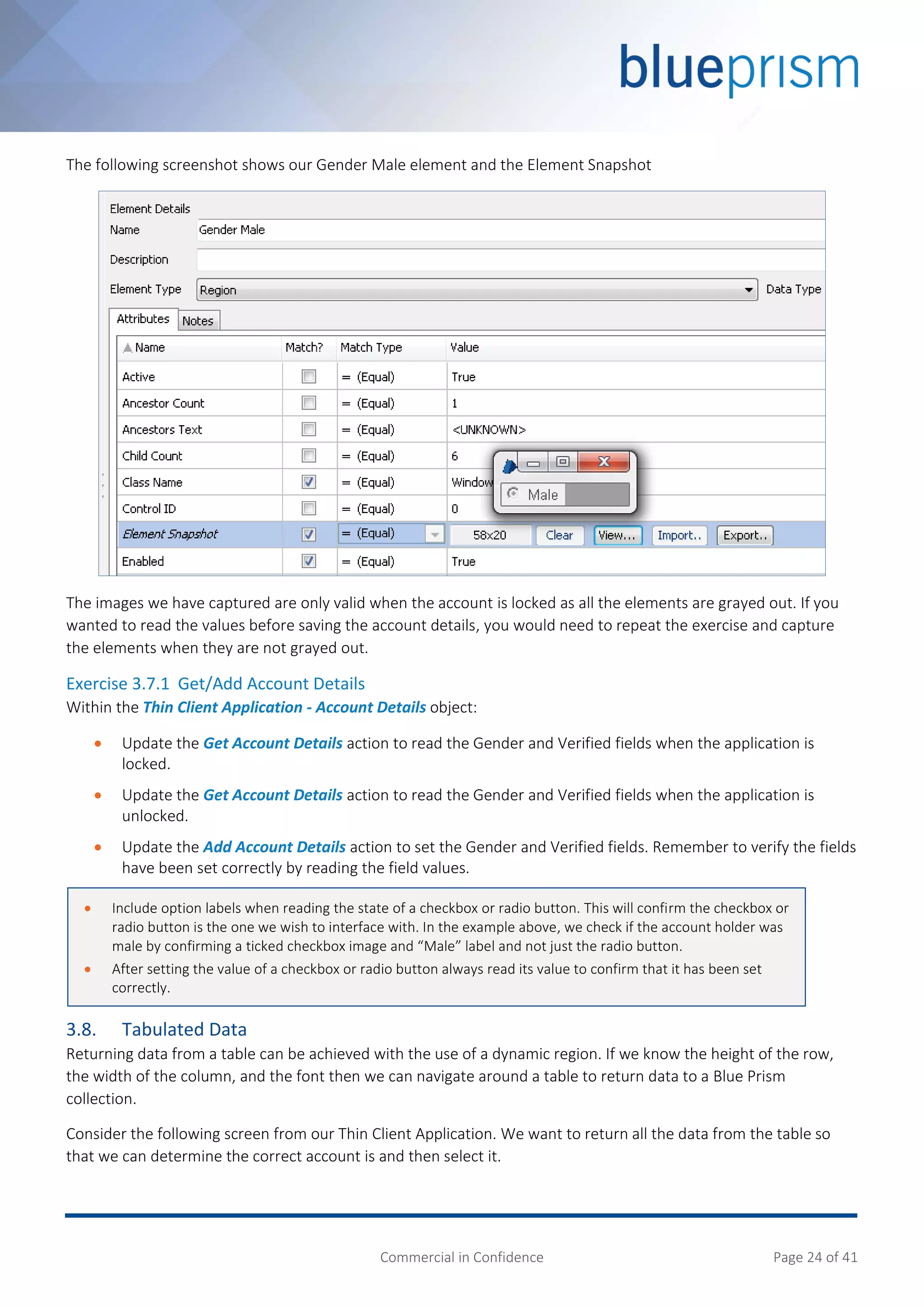Commercial in Confidence Page 24 of 41
The following screenshot shows our Gender Male element and the Element Snapshot
The images we have captured are only valid when the account is locked as all the elements are grayed out. If you
wanted to read the values before saving the account details, you would need to repeat the exercise and capture
the elements when they are not grayed out.
Exercise 3.7.1 Get/Add Account Details
Within the Thin Client Application - Account Details object:
 Update the Get Account Details action to read the Gender and Verified fields when the application is
locked.
 Update the Get Account Details action to read the Gender and Verified fields when the application is
unlocked.
 Update the Add Account Details action to set the Gender and Verified fields. Remember to verify the fields
have been set correctly by reading the field values.
3.8. Tabulated Data
Returning data from a table can be achieved with the use of a dynamic region. If we know the height of the row,
the width of the column, and the font then we can navigate around a table to return data to a Blue Prism
collection.
Consider the following screen from our Thin Client Application. We want to return all the data from the table so
that we can determine the correct account is and then select it.
 Include option labels when reading the state of a checkbox or radio button. This will confirm the checkbox or
radio button is the one we wish to interface with. In the example above, we check if the account holder was
male by confirming a ticked checkbox image and “Male” label and not just the radio button.
 After setting the value of a checkbox or radio button always read its value to confirm that it has been set
correctly.
 