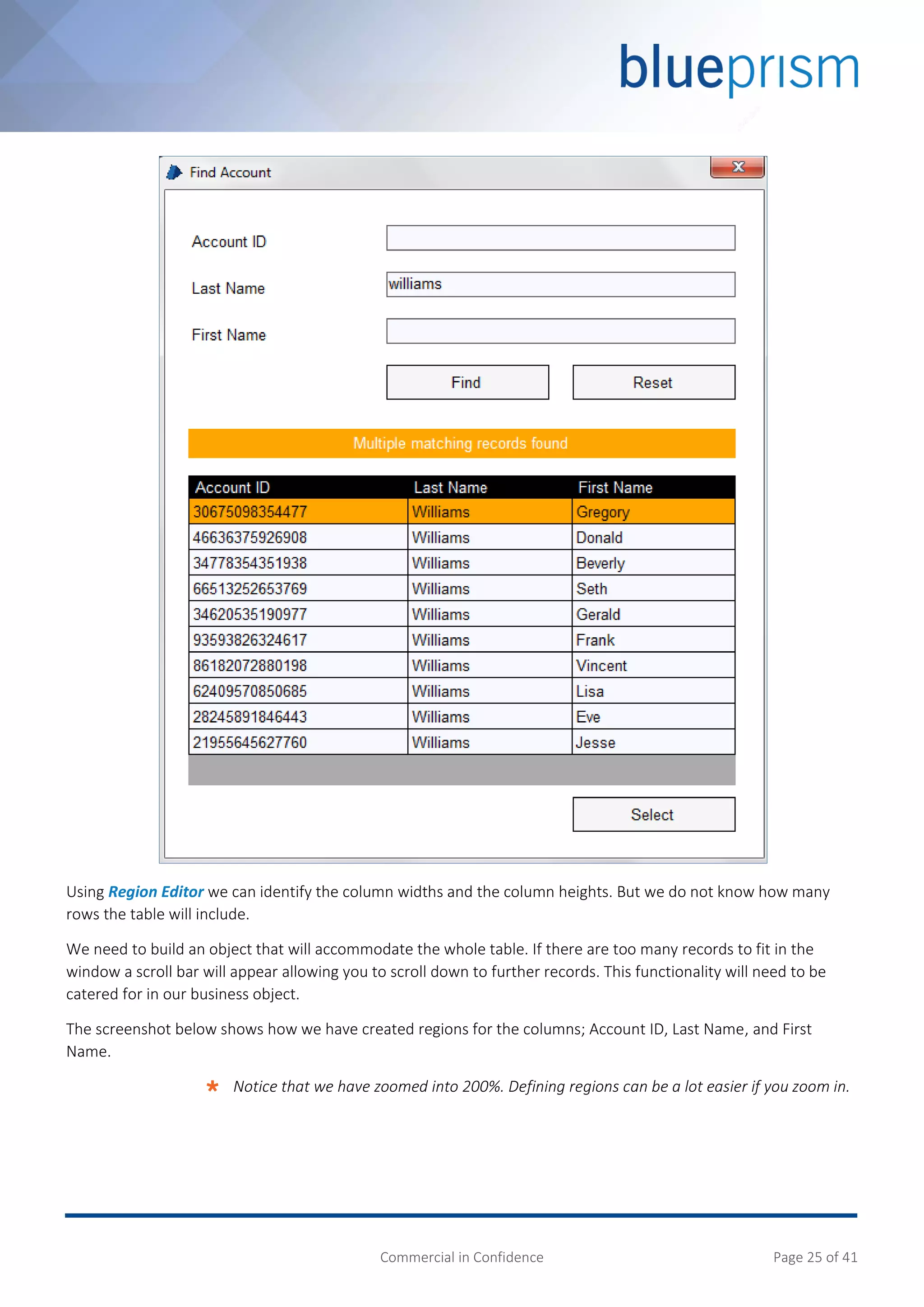 Commercial in Confidence Page 25 of 41
Using Region Editor we can identify the column widths and the column heights. But we do not know how many
rows the table will include.
We need to build an object that will accommodate the whole table. If there are too many records to fit in the
window a scroll bar will appear allowing you to scroll down to further records. This functionality will need to be
catered for in our business object.
The screenshot below shows how we have created regions for the columns; Account ID, Last Name, and First
Name.
 Notice that we have zoomed into 200%. Defining regions can be a lot easier if you zoom in.
 