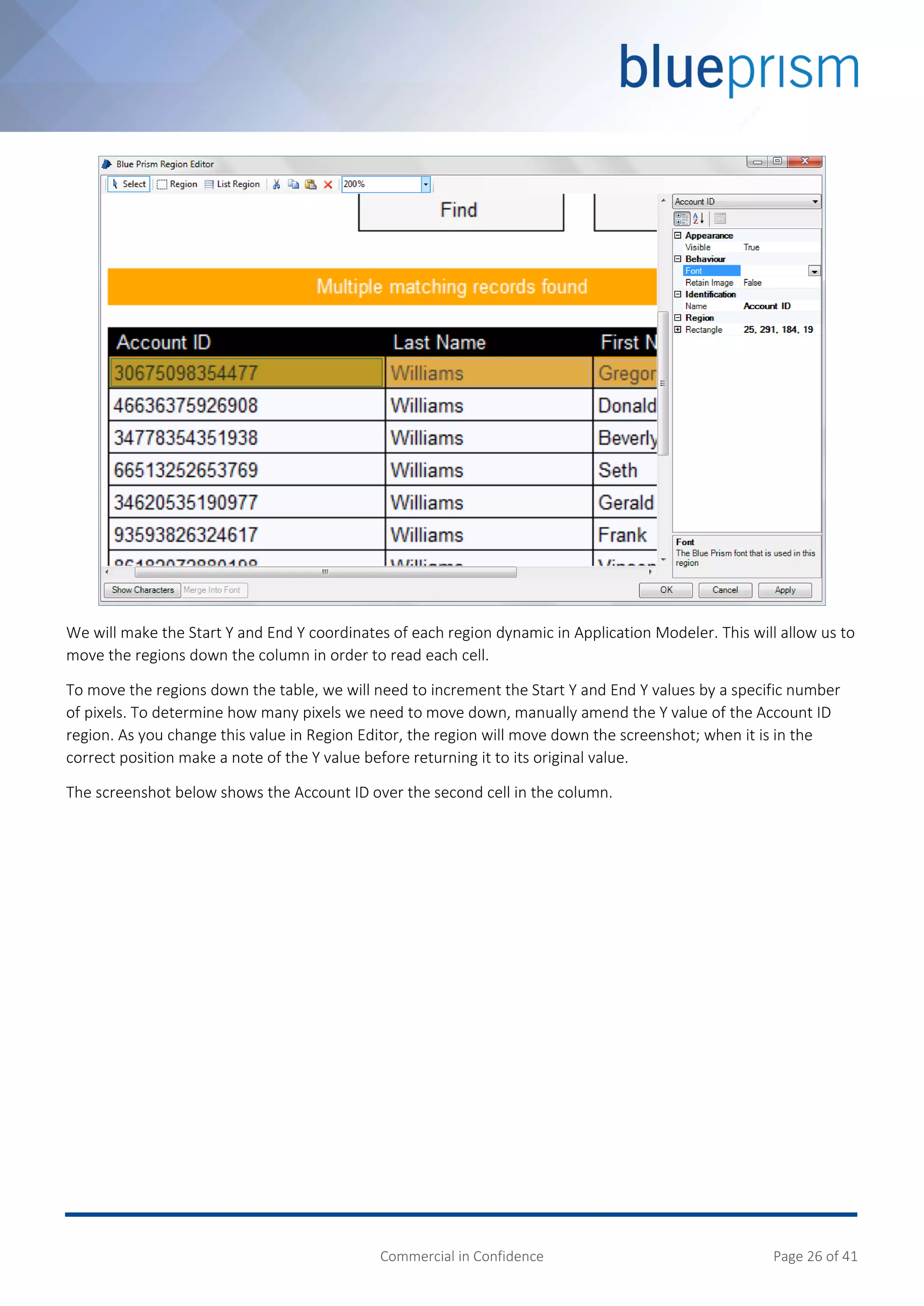 Commercial in Confidence Page 26 of 41
We will make the Start Y and End Y coordinates of each region dynamic in Application Modeler. This will allow us to
move the regions down the column in order to read each cell.
To move the regions down the table, we will need to increment the Start Y and End Y values by a specific number
of pixels. To determine how many pixels we need to move down, manually amend the Y value of the Account ID
region. As you change this value in Region Editor, the region will move down the screenshot; when it is in the
correct position make a note of the Y value before returning it to its original value.
The screenshot below shows the Account ID over the second cell in the column.
 