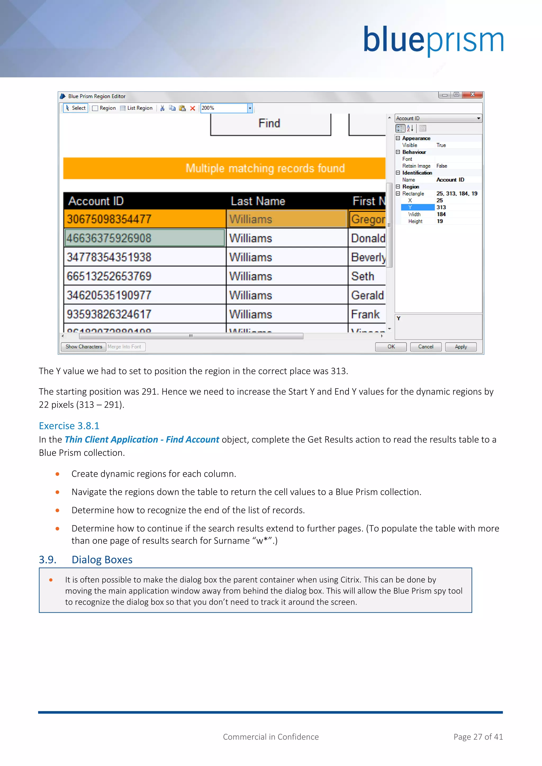 Commercial in Confidence Page 27 of 41
The Y value we had to set to position the region in the correct place was 313.
The starting position was 291. Hence we need to increase the Start Y and End Y values for the dynamic regions by
22 pixels (313 – 291).
Exercise 3.8.1
In the Thin Client Application - Find Account object, complete the Get Results action to read the results table to a
Blue Prism collection.
 Create dynamic regions for each column.
 Navigate the regions down the table to return the cell values to a Blue Prism collection.
 Determine how to recognize the end of the list of records.
 Determine how to continue if the search results extend to further pages. (To populate the table with more
than one page of results search for Surname “w*”.)
3.9. Dialog Boxes
 It is often possible to make the dialog box the parent container when using Citrix. This can be done by
moving the main application window away from behind the dialog box. This will allow the Blue Prism spy tool
to recognize the dialog box so that you don’t need to track it around the screen.
 