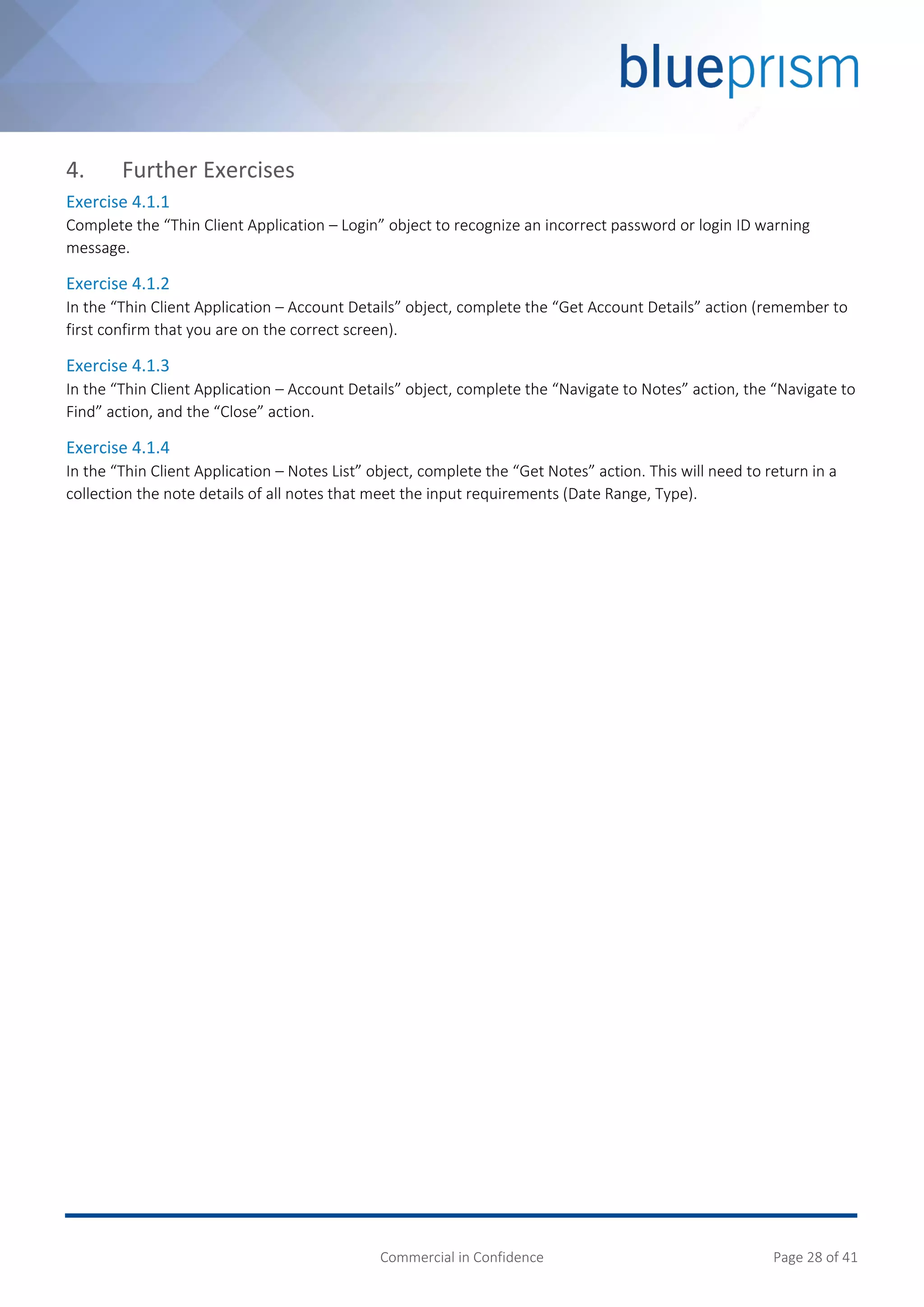 Commercial in Confidence Page 28 of 41
4. Further Exercises
Exercise 4.1.1
Complete the “Thin Client Application – Login” object to recognize an incorrect password or login ID warning
message.
Exercise 4.1.2
In the “Thin Client Application – Account Details” object, complete the “Get Account Details” action (remember to
first confirm that you are on the correct screen).
Exercise 4.1.3
In the “Thin Client Application – Account Details” object, complete the “Navigate to Notes” action, the “Navigate to
Find” action, and the “Close” action.
Exercise 4.1.4
In the “Thin Client Application – Notes List” object, complete the “Get Notes” action. This will need to return in a
collection the note details of all notes that meet the input requirements (Date Range, Type).
 