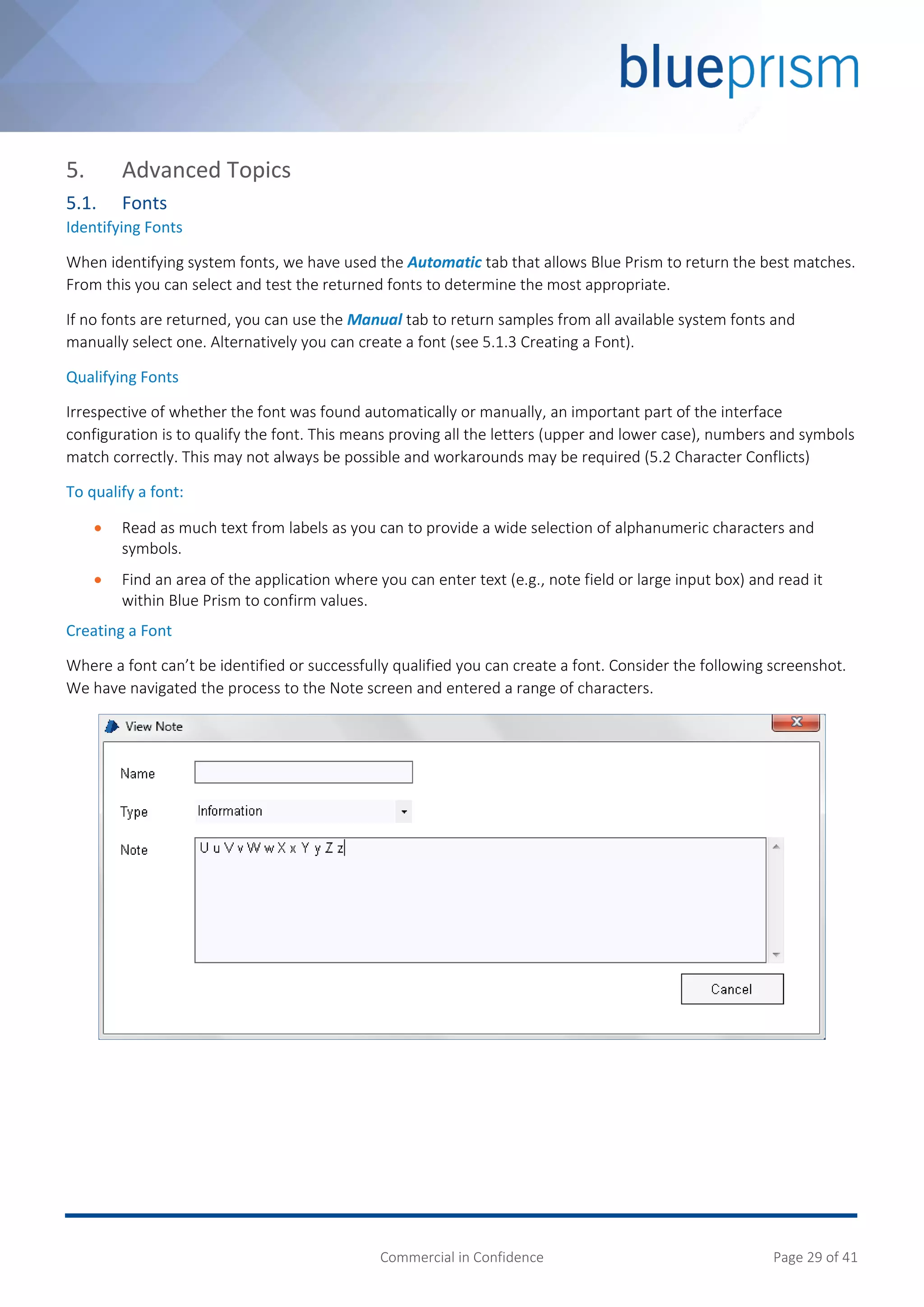 Commercial in Confidence Page 29 of 41
5. Advanced Topics
5.1. Fonts
Identifying Fonts
When identifying system fonts, we have used the Automatic tab that allows Blue Prism to return the best matches.
From this you can select and test the returned fonts to determine the most appropriate.
If no fonts are returned, you can use the Manual tab to return samples from all available system fonts and
manually select one. Alternatively you can create a font (see 5.1.3 Creating a Font).
Qualifying Fonts
Irrespective of whether the font was found automatically or manually, an important part of the interface
configuration is to qualify the font. This means proving all the letters (upper and lower case), numbers and symbols
match correctly. This may not always be possible and workarounds may be required (5.2 Character Conflicts)
To qualify a font:
 Read as much text from labels as you can to provide a wide selection of alphanumeric characters and
symbols.
 Find an area of the application where you can enter text (e.g., note field or large input box) and read it
within Blue Prism to confirm values.
Creating a Font
Where a font can’t be identified or successfully qualified you can create a font. Consider the following screenshot.
We have navigated the process to the Note screen and entered a range of characters.
 