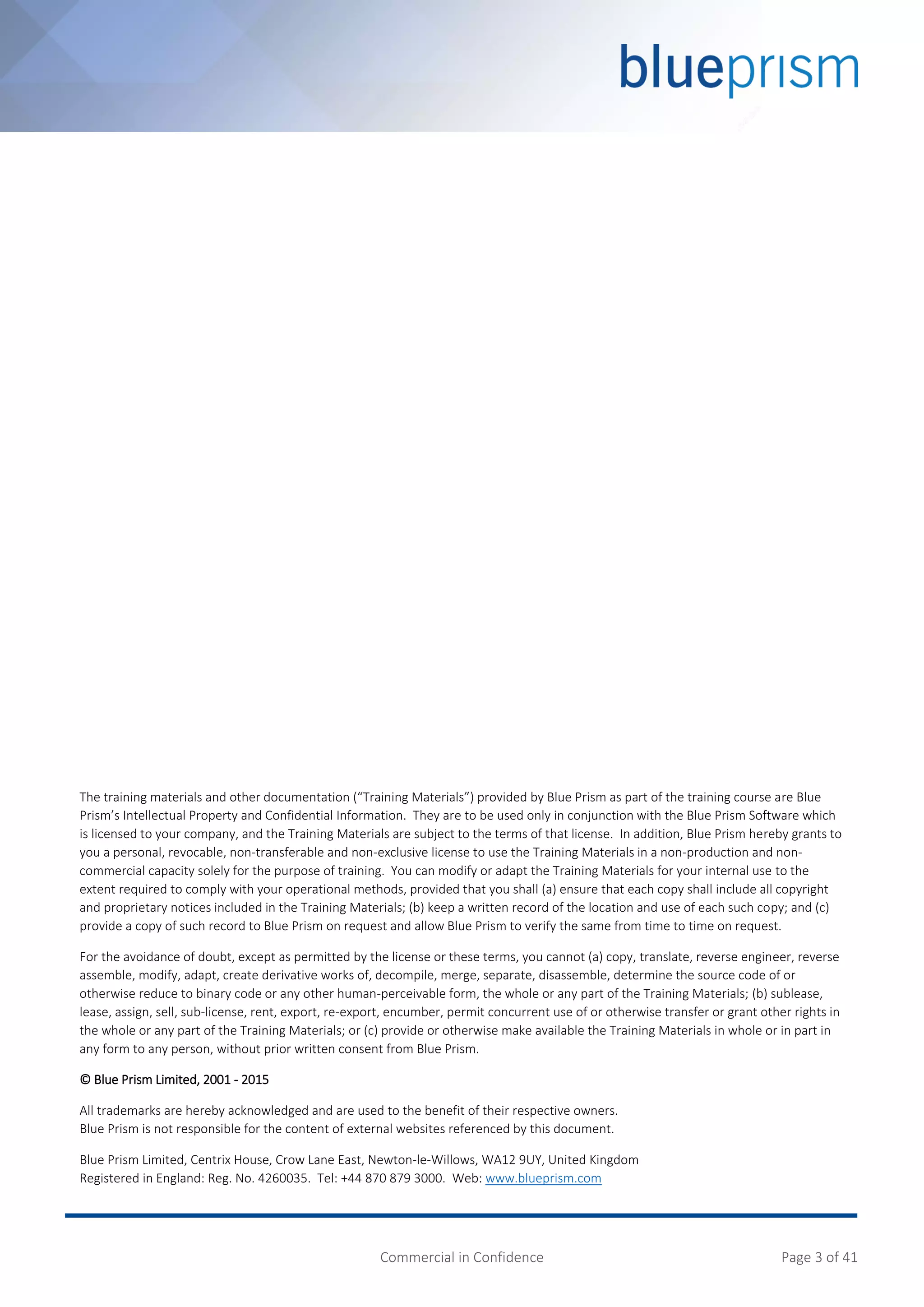Commercial in Confidence Page 3 of 41
The training materials and other documentation (“Training Materials”) provided by Blue Prism as part of the training course are Blue
Prism’s Intellectual Property and Confidential Information. They are to be used only in conjunction with the Blue Prism Software which
is licensed to your company, and the Training Materials are subject to the terms of that license. In addition, Blue Prism hereby grants to
you a personal, revocable, non-transferable and non-exclusive license to use the Training Materials in a non-production and non-
commercial capacity solely for the purpose of training. You can modify or adapt the Training Materials for your internal use to the
extent required to comply with your operational methods, provided that you shall (a) ensure that each copy shall include all copyright
and proprietary notices included in the Training Materials; (b) keep a written record of the location and use of each such copy; and (c)
provide a copy of such record to Blue Prism on request and allow Blue Prism to verify the same from time to time on request.
For the avoidance of doubt, except as permitted by the license or these terms, you cannot (a) copy, translate, reverse engineer, reverse
assemble, modify, adapt, create derivative works of, decompile, merge, separate, disassemble, determine the source code of or
otherwise reduce to binary code or any other human-perceivable form, the whole or any part of the Training Materials; (b) sublease,
lease, assign, sell, sub-license, rent, export, re-export, encumber, permit concurrent use of or otherwise transfer or grant other rights in
the whole or any part of the Training Materials; or (c) provide or otherwise make available the Training Materials in whole or in part in
any form to any person, without prior written consent from Blue Prism.
© Blue Prism Limited, 2001 - 2015
All trademarks are hereby acknowledged and are used to the benefit of their respective owners.
Blue Prism is not responsible for the content of external websites referenced by this document.
Blue Prism Limited, Centrix House, Crow Lane East, Newton-le-Willows, WA12 9UY, United Kingdom
Registered in England: Reg. No. 4260035. Tel: +44 870 879 3000. Web: www.blueprism.com
 