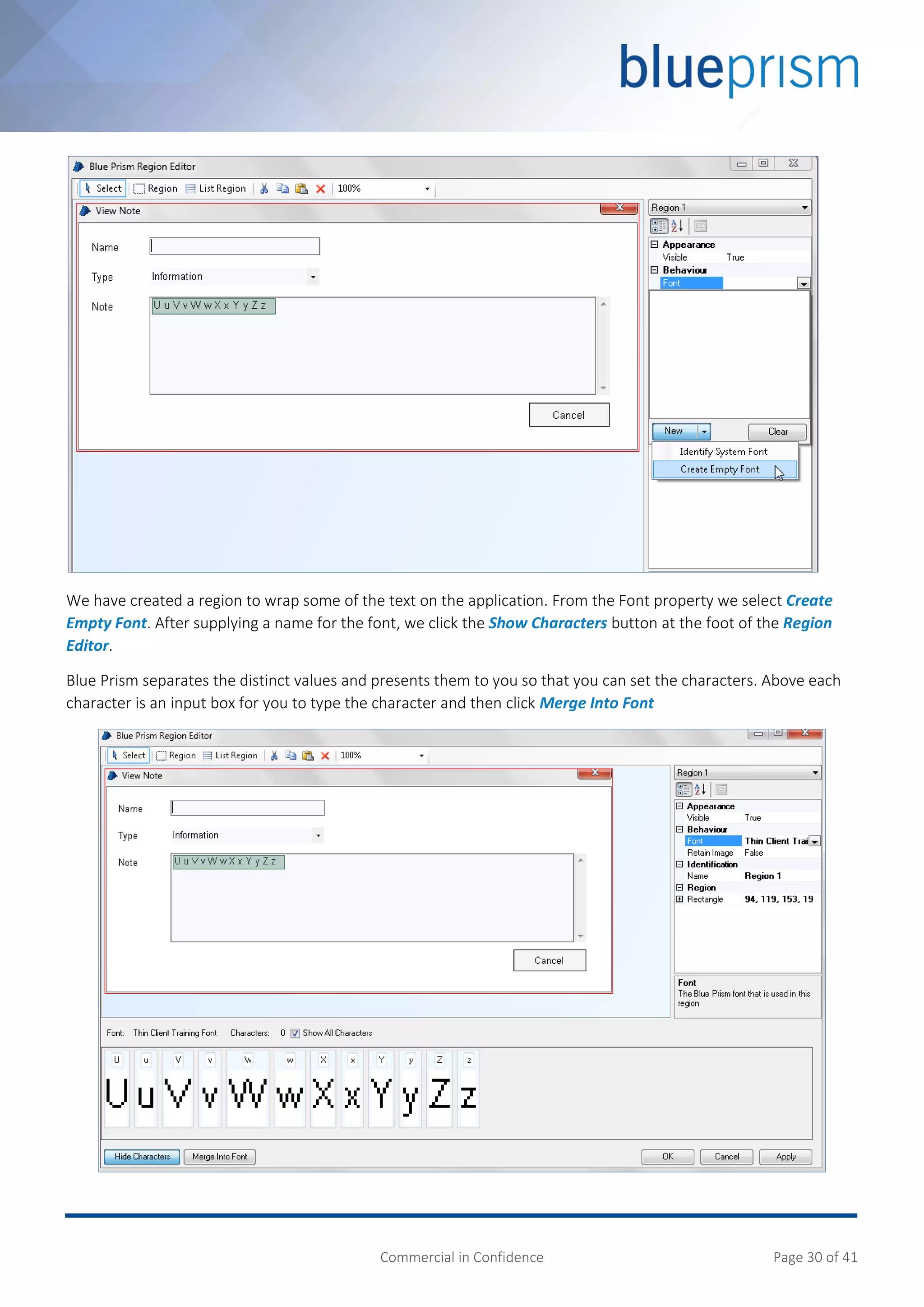 Commercial in Confidence Page 30 of 41
We have created a region to wrap some of the text on the application. From the Font property we select Create
Empty Font. After supplying a name for the font, we click the Show Characters button at the foot of the Region
Editor.
Blue Prism separates the distinct values and presents them to you so that you can set the characters. Above each
character is an input box for you to type the character and then click Merge Into Font
 