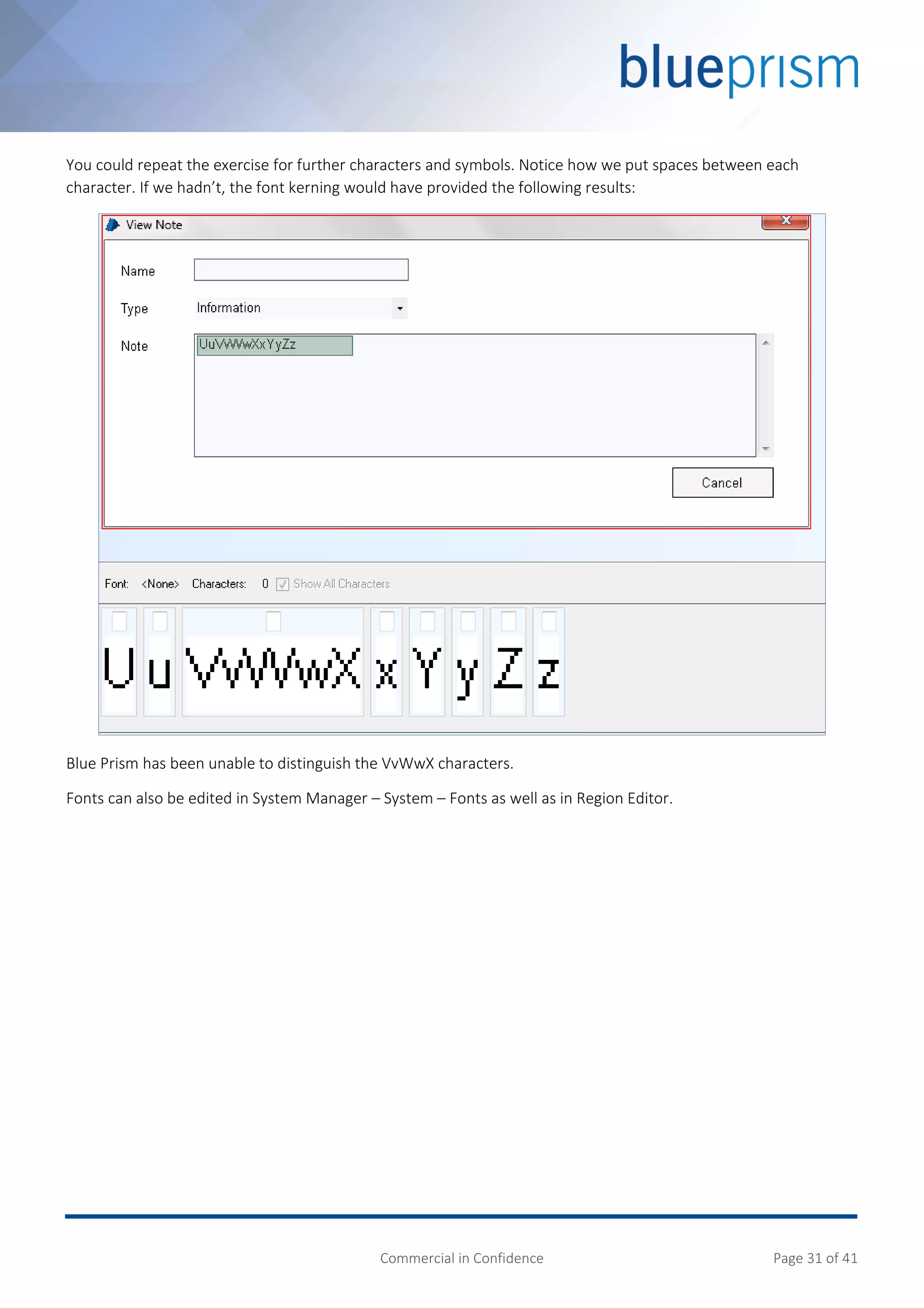 Commercial in Confidence Page 31 of 41
You could repeat the exercise for further characters and symbols. Notice how we put spaces between each
character. If we hadn’t, the font kerning would have provided the following results:
Blue Prism has been unable to distinguish the VvWwX characters.
Fonts can also be edited in System Manager – System – Fonts as well as in Region Editor.
 