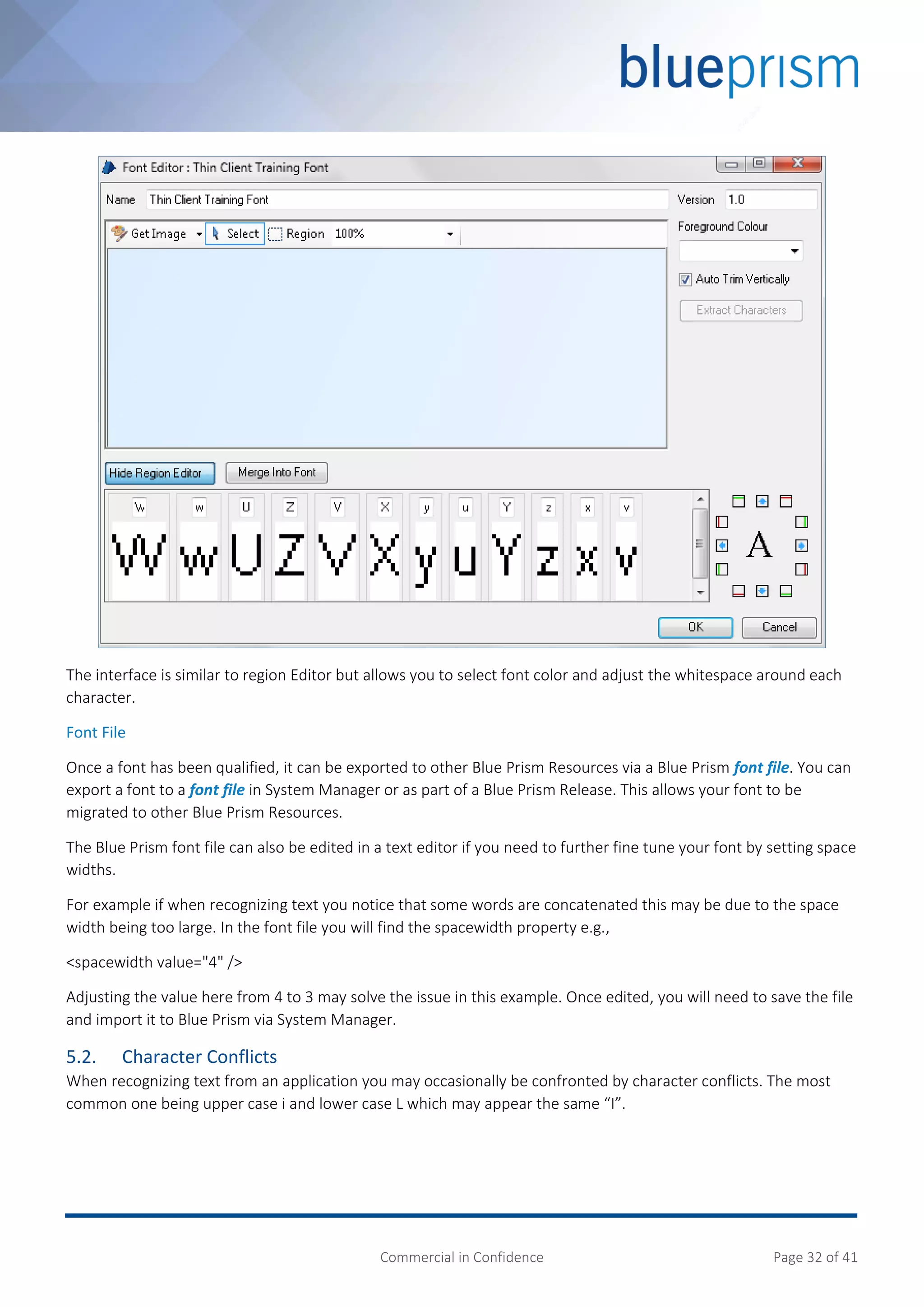 Commercial in Confidence Page 32 of 41
The interface is similar to region Editor but allows you to select font color and adjust the whitespace around each
character.
Font File
Once a font has been qualified, it can be exported to other Blue Prism Resources via a Blue Prism font file. You can
export a font to a font file in System Manager or as part of a Blue Prism Release. This allows your font to be
migrated to other Blue Prism Resources.
The Blue Prism font file can also be edited in a text editor if you need to further fine tune your font by setting space
widths.
For example if when recognizing text you notice that some words are concatenated this may be due to the space
width being too large. In the font file you will find the spacewidth property e.g.,
<spacewidth value="4" />
Adjusting the value here from 4 to 3 may solve the issue in this example. Once edited, you will need to save the file
and import it to Blue Prism via System Manager.
5.2. Character Conflicts
When recognizing text from an application you may occasionally be confronted by character conflicts. The most
common one being upper case i and lower case L which may appear the same “I”.
 