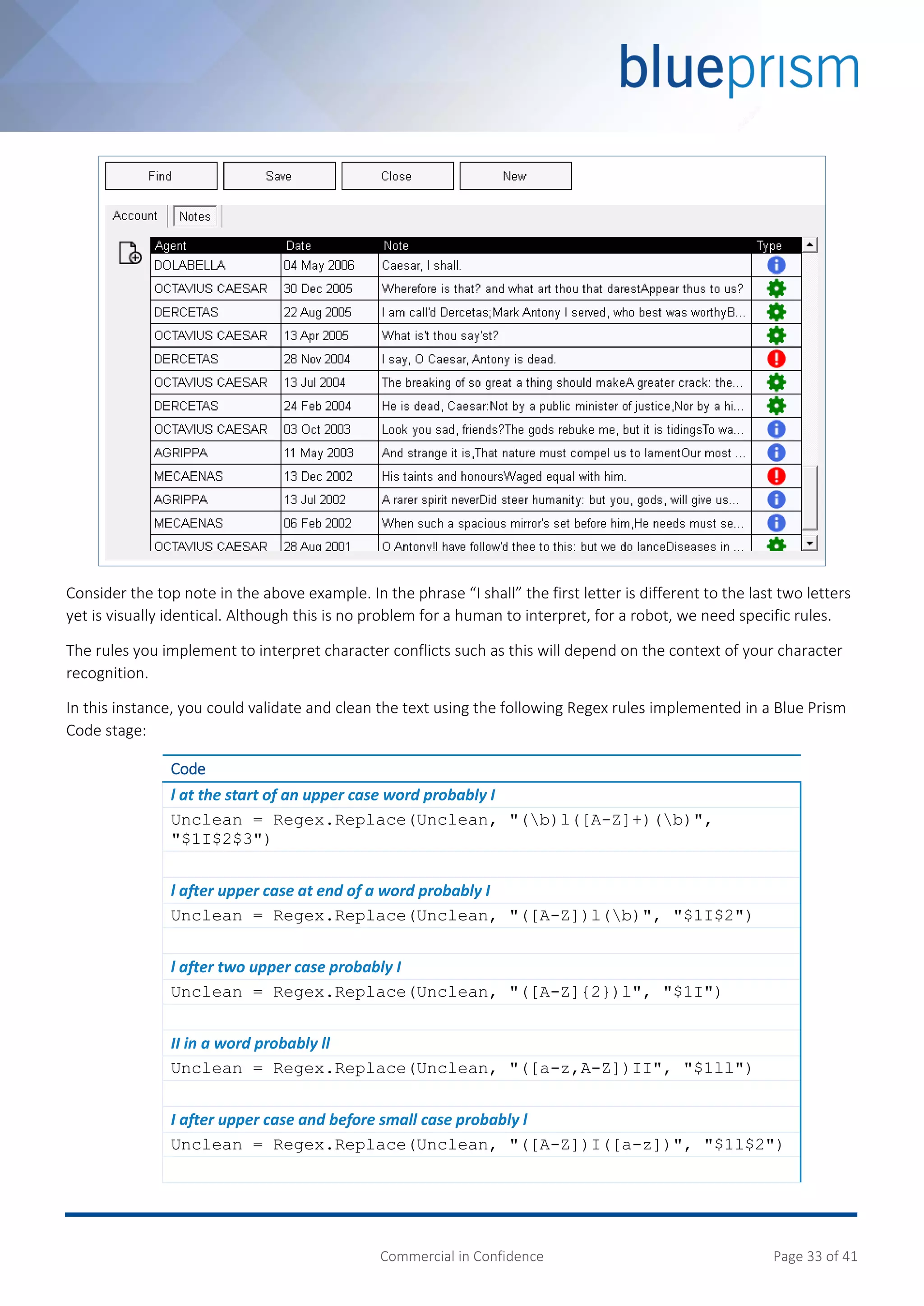 Commercial in Confidence Page 33 of 41
Consider the top note in the above example. In the phrase “I shall” the first letter is different to the last two letters
yet is visually identical. Although this is no problem for a human to interpret, for a robot, we need specific rules.
The rules you implement to interpret character conflicts such as this will depend on the context of your character
recognition.
In this instance, you could validate and clean the text using the following Regex rules implemented in a Blue Prism
Code stage:
Code
l at the start of an upper case word probably I
Unclean = Regex.Replace(Unclean, "(b)l([A-Z]+)(b)",
"$1I$2$3")
l after upper case at end of a word probably I
Unclean = Regex.Replace(Unclean, "([A-Z])l(b)", "$1I$2")
l after two upper case probably I
Unclean = Regex.Replace(Unclean, "([A-Z]{2})l", "$1I")
II in a word probably ll
Unclean = Regex.Replace(Unclean, "([a-z,A-Z])II", "$1ll")
I after upper case and before small case probably l
Unclean = Regex.Replace(Unclean, "([A-Z])I([a-z])", "$1l$2")
 