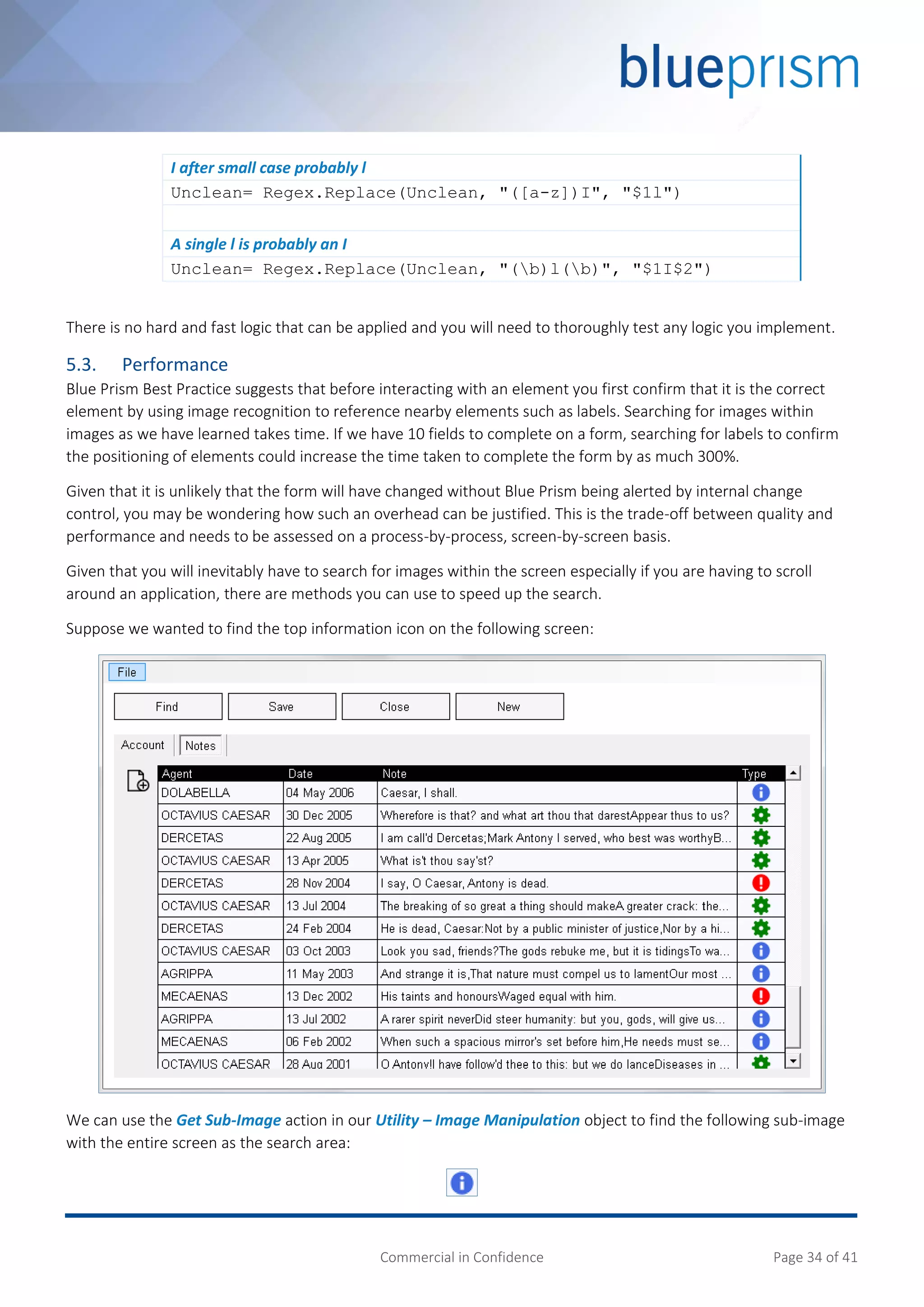 Commercial in Confidence Page 34 of 41
I after small case probably l
Unclean= Regex.Replace(Unclean, "([a-z])I", "$1l")
A single l is probably an I
Unclean= Regex.Replace(Unclean, "(b)l(b)", "$1I$2")
There is no hard and fast logic that can be applied and you will need to thoroughly test any logic you implement.
5.3. Performance
Blue Prism Best Practice suggests that before interacting with an element you first confirm that it is the correct
element by using image recognition to reference nearby elements such as labels. Searching for images within
images as we have learned takes time. If we have 10 fields to complete on a form, searching for labels to confirm
the positioning of elements could increase the time taken to complete the form by as much 300%.
Given that it is unlikely that the form will have changed without Blue Prism being alerted by internal change
control, you may be wondering how such an overhead can be justified. This is the trade-off between quality and
performance and needs to be assessed on a process-by-process, screen-by-screen basis.
Given that you will inevitably have to search for images within the screen especially if you are having to scroll
around an application, there are methods you can use to speed up the search.
Suppose we wanted to find the top information icon on the following screen:
We can use the Get Sub-Image action in our Utility – Image Manipulation object to find the following sub-image
with the entire screen as the search area:
 