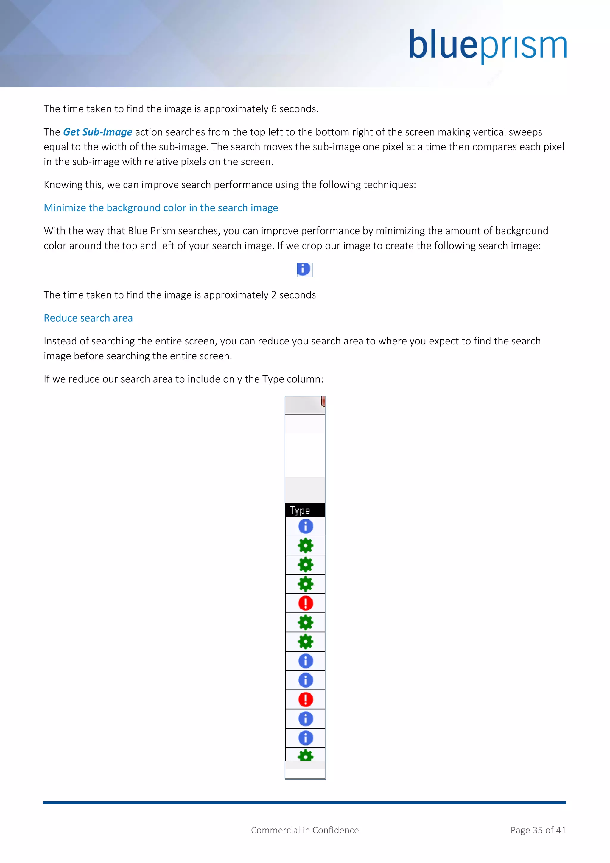 Commercial in Confidence Page 35 of 41
The time taken to find the image is approximately 6 seconds.
The Get Sub-Image action searches from the top left to the bottom right of the screen making vertical sweeps
equal to the width of the sub-image. The search moves the sub-image one pixel at a time then compares each pixel
in the sub-image with relative pixels on the screen.
Knowing this, we can improve search performance using the following techniques:
Minimize the background color in the search image
With the way that Blue Prism searches, you can improve performance by minimizing the amount of background
color around the top and left of your search image. If we crop our image to create the following search image:
The time taken to find the image is approximately 2 seconds
Reduce search area
Instead of searching the entire screen, you can reduce you search area to where you expect to find the search
image before searching the entire screen.
If we reduce our search area to include only the Type column:
 