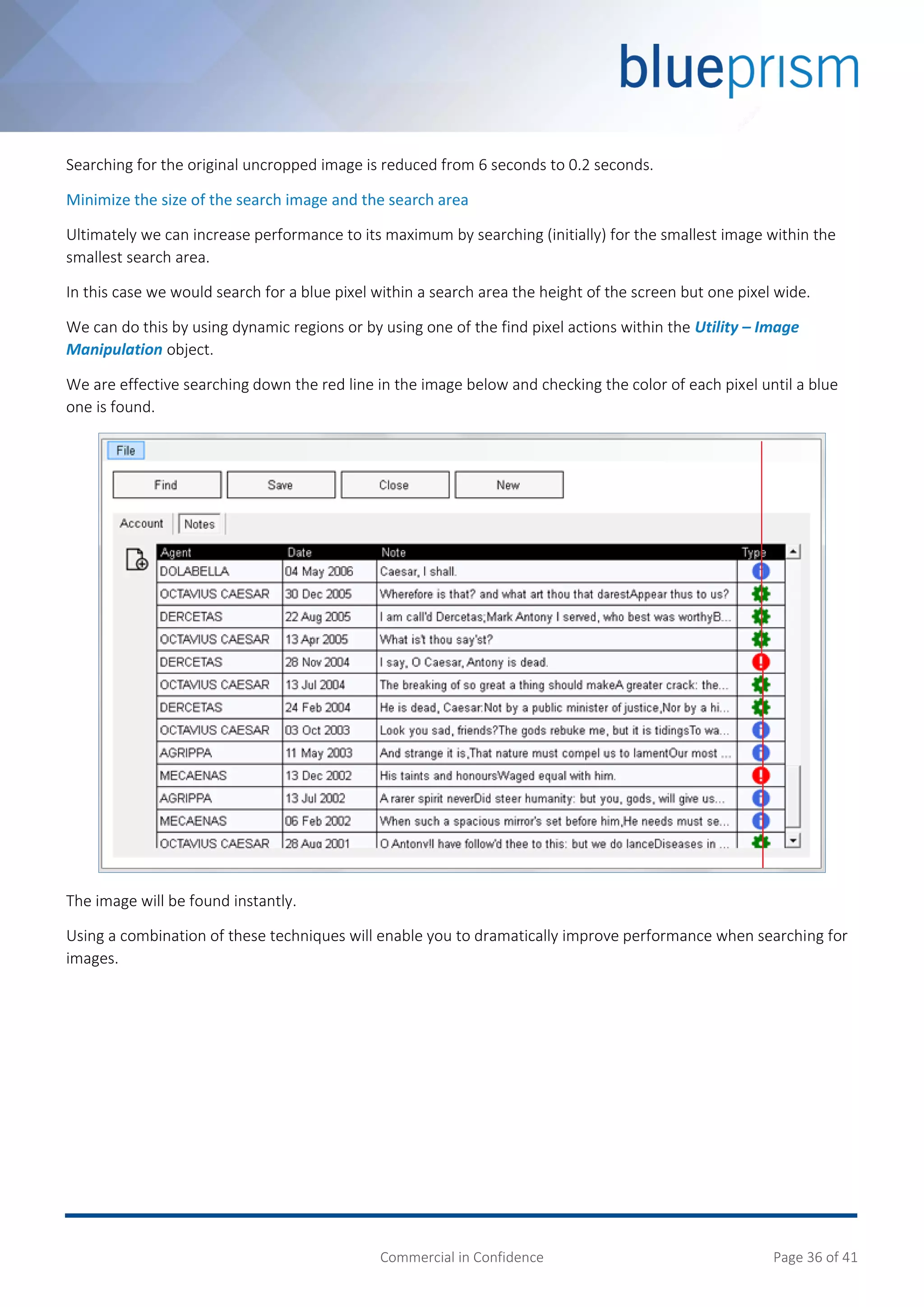 Commercial in Confidence Page 36 of 41
Searching for the original uncropped image is reduced from 6 seconds to 0.2 seconds.
Minimize the size of the search image and the search area
Ultimately we can increase performance to its maximum by searching (initially) for the smallest image within the
smallest search area.
In this case we would search for a blue pixel within a search area the height of the screen but one pixel wide.
We can do this by using dynamic regions or by using one of the find pixel actions within the Utility – Image
Manipulation object.
We are effective searching down the red line in the image below and checking the color of each pixel until a blue
one is found.
The image will be found instantly.
Using a combination of these techniques will enable you to dramatically improve performance when searching for
images.
 