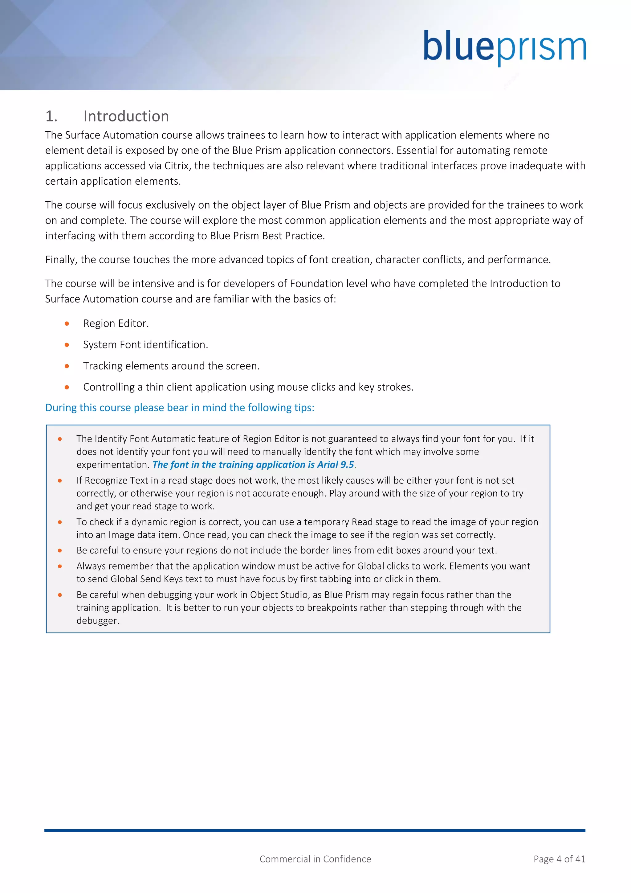 Commercial in Confidence Page 4 of 41
1. Introduction
The Surface Automation course allows trainees to learn how to interact with application elements where no
element detail is exposed by one of the Blue Prism application connectors. Essential for automating remote
applications accessed via Citrix, the techniques are also relevant where traditional interfaces prove inadequate with
certain application elements.
The course will focus exclusively on the object layer of Blue Prism and objects are provided for the trainees to work
on and complete. The course will explore the most common application elements and the most appropriate way of
interfacing with them according to Blue Prism Best Practice.
Finally, the course touches the more advanced topics of font creation, character conflicts, and performance.
The course will be intensive and is for developers of Foundation level who have completed the Introduction to
Surface Automation course and are familiar with the basics of:
 Region Editor.
 System Font identification.
 Tracking elements around the screen.
 Controlling a thin client application using mouse clicks and key strokes.
During this course please bear in mind the following tips:
 The Identify Font Automatic feature of Region Editor is not guaranteed to always find your font for you. If it
does not identify your font you will need to manually identify the font which may involve some
experimentation. The font in the training application is Arial 9.5.
 If Recognize Text in a read stage does not work, the most likely causes will be either your font is not set
correctly, or otherwise your region is not accurate enough. Play around with the size of your region to try
and get your read stage to work.
 To check if a dynamic region is correct, you can use a temporary Read stage to read the image of your region
into an Image data item. Once read, you can check the image to see if the region was set correctly.
 Be careful to ensure your regions do not include the border lines from edit boxes around your text.
 Always remember that the application window must be active for Global clicks to work. Elements you want
to send Global Send Keys text to must have focus by first tabbing into or click in them.
 Be careful when debugging your work in Object Studio, as Blue Prism may regain focus rather than the
training application. It is better to run your objects to breakpoints rather than stepping through with the
debugger.
 