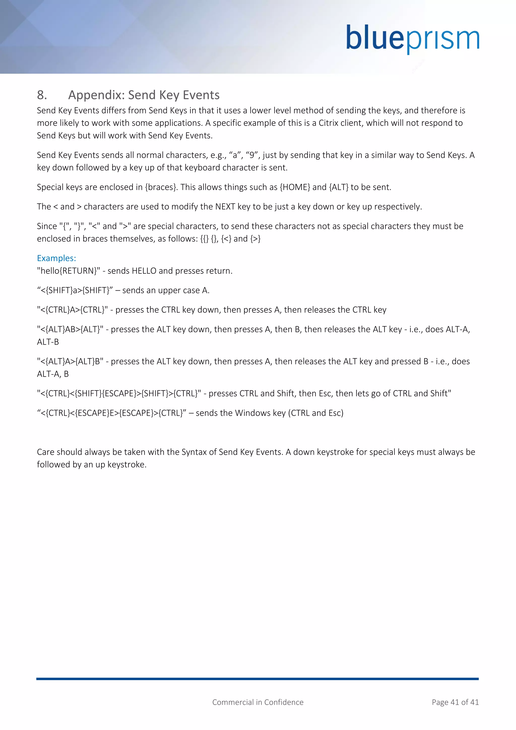 Commercial in Confidence Page 41 of 41
8. Appendix: Send Key Events
Send Key Events differs from Send Keys in that it uses a lower level method of sending the keys, and therefore is
more likely to work with some applications. A specific example of this is a Citrix client, which will not respond to
Send Keys but will work with Send Key Events.
Send Key Events sends all normal characters, e.g., “a”, “9”, just by sending that key in a similar way to Send Keys. A
key down followed by a key up of that keyboard character is sent.
Special keys are enclosed in {braces}. This allows things such as {HOME} and {ALT} to be sent.
The < and > characters are used to modify the NEXT key to be just a key down or key up respectively.
Since "{", "}", "<" and ">" are special characters, to send these characters not as special characters they must be
enclosed in braces themselves, as follows: {{} {}, {<} and {>}
Examples:
"hello{RETURN}" - sends HELLO and presses return.
“<{SHIFT}a>{SHIFT}” – sends an upper case A.
"<{CTRL}A>{CTRL}" - presses the CTRL key down, then presses A, then releases the CTRL key
"<{ALT}AB>{ALT}" - presses the ALT key down, then presses A, then B, then releases the ALT key - i.e., does ALT-A,
ALT-B
"<{ALT}A>{ALT}B" - presses the ALT key down, then presses A, then releases the ALT key and pressed B - i.e., does
ALT-A, B
"<{CTRL}<{SHIFT}{ESCAPE}>{SHIFT}>{CTRL}" - presses CTRL and Shift, then Esc, then lets go of CTRL and Shift"
“<{CTRL}<{ESCAPE}E>{ESCAPE}>{CTRL}” – sends the Windows key (CTRL and Esc)
Care should always be taken with the Syntax of Send Key Events. A down keystroke for special keys must always be
followed by an up keystroke.
 