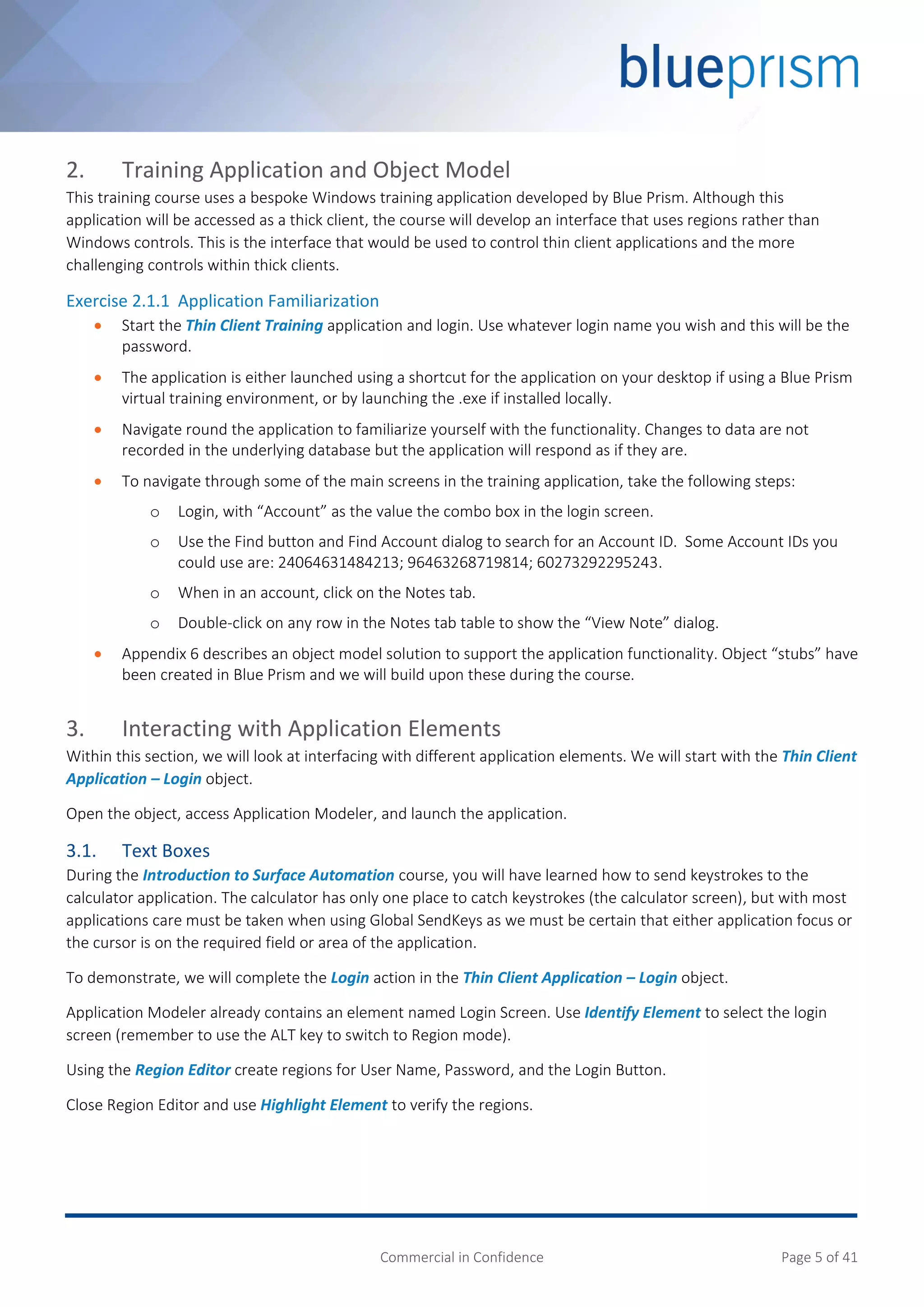 Commercial in Confidence Page 5 of 41
2. Training Application and Object Model
This training course uses a bespoke Windows training application developed by Blue Prism. Although this
application will be accessed as a thick client, the course will develop an interface that uses regions rather than
Windows controls. This is the interface that would be used to control thin client applications and the more
challenging controls within thick clients.
Exercise 2.1.1 Application Familiarization
 Start the Thin Client Training application and login. Use whatever login name you wish and this will be the
password.
 The application is either launched using a shortcut for the application on your desktop if using a Blue Prism
virtual training environment, or by launching the .exe if installed locally.
 Navigate round the application to familiarize yourself with the functionality. Changes to data are not
recorded in the underlying database but the application will respond as if they are.
 To navigate through some of the main screens in the training application, take the following steps:
o Login, with “Account” as the value the combo box in the login screen.
o Use the Find button and Find Account dialog to search for an Account ID. Some Account IDs you
could use are: 24064631484213; 96463268719814; 60273292295243.
o When in an account, click on the Notes tab.
o Double-click on any row in the Notes tab table to show the “View Note” dialog.
 Appendix 6 describes an object model solution to support the application functionality. Object “stubs” have
been created in Blue Prism and we will build upon these during the course.
3. Interacting with Application Elements
Within this section, we will look at interfacing with different application elements. We will start with the Thin Client
Application – Login object.
Open the object, access Application Modeler, and launch the application.
3.1. Text Boxes
During the Introduction to Surface Automation course, you will have learned how to send keystrokes to the
calculator application. The calculator has only one place to catch keystrokes (the calculator screen), but with most
applications care must be taken when using Global SendKeys as we must be certain that either application focus or
the cursor is on the required field or area of the application.
To demonstrate, we will complete the Login action in the Thin Client Application – Login object.
Application Modeler already contains an element named Login Screen. Use Identify Element to select the login
screen (remember to use the ALT key to switch to Region mode).
Using the Region Editor create regions for User Name, Password, and the Login Button.
Close Region Editor and use Highlight Element to verify the regions.
 