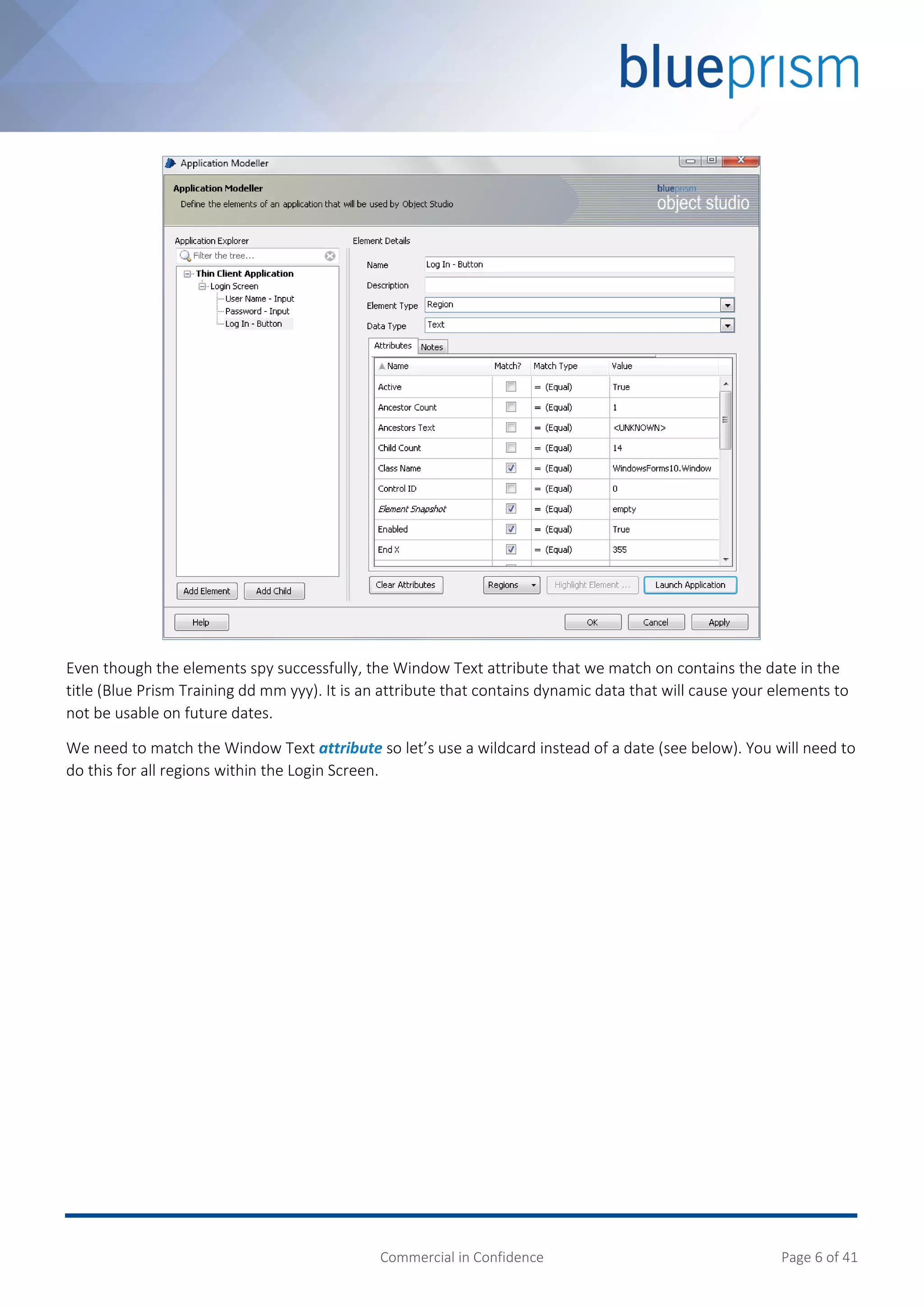 Commercial in Confidence Page 6 of 41
Even though the elements spy successfully, the Window Text attribute that we match on contains the date in the
title (Blue Prism Training dd mm yyy). It is an attribute that contains dynamic data that will cause your elements to
not be usable on future dates.
We need to match the Window Text attribute so let’s use a wildcard instead of a date (see below). You will need to
do this for all regions within the Login Screen.
 