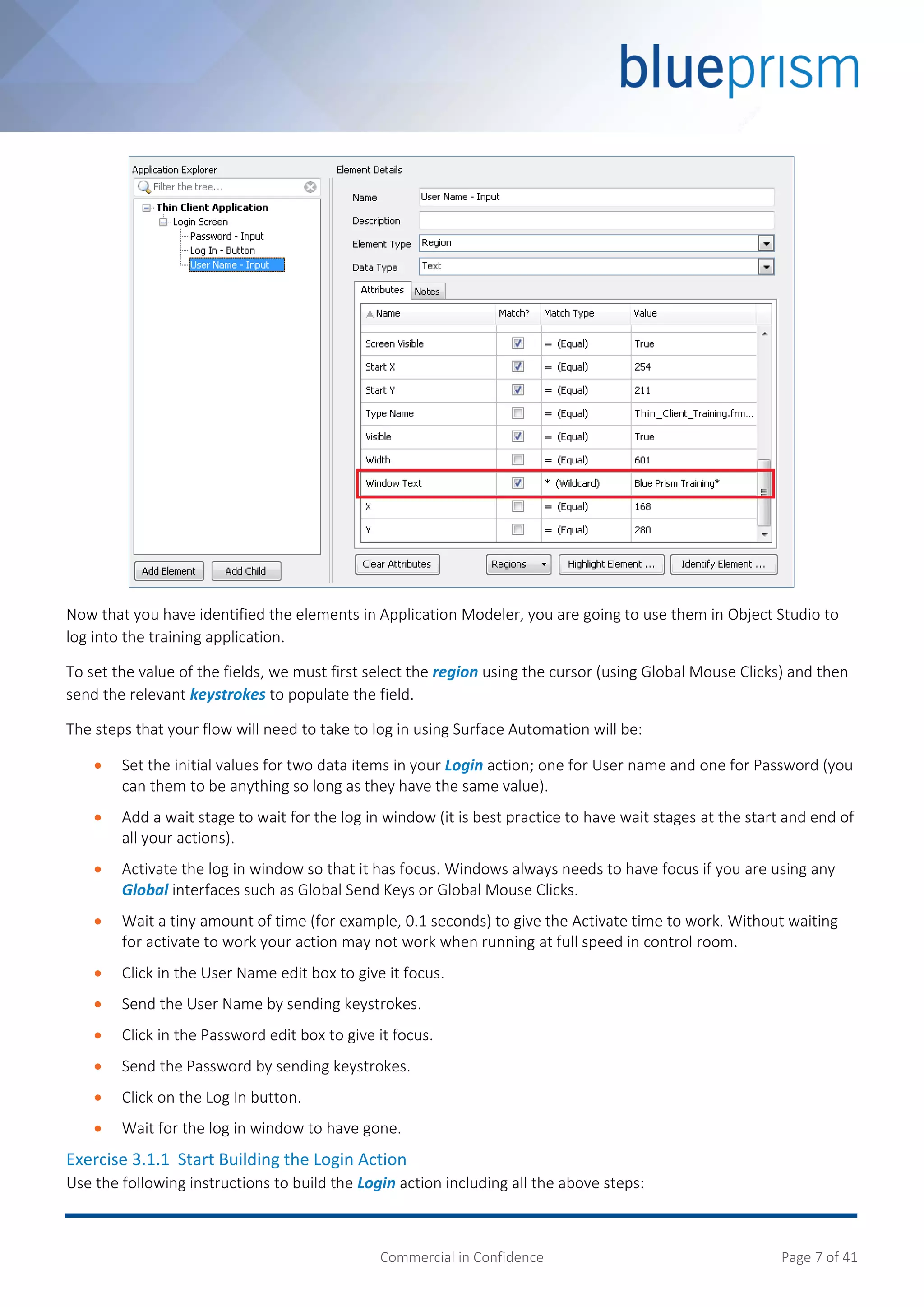 Commercial in Confidence Page 7 of 41
Now that you have identified the elements in Application Modeler, you are going to use them in Object Studio to
log into the training application.
To set the value of the fields, we must first select the region using the cursor (using Global Mouse Clicks) and then
send the relevant keystrokes to populate the field.
The steps that your flow will need to take to log in using Surface Automation will be:
 Set the initial values for two data items in your Login action; one for User name and one for Password (you
can them to be anything so long as they have the same value).
 Add a wait stage to wait for the log in window (it is best practice to have wait stages at the start and end of
all your actions).
 Activate the log in window so that it has focus. Windows always needs to have focus if you are using any
Global interfaces such as Global Send Keys or Global Mouse Clicks.
 Wait a tiny amount of time (for example, 0.1 seconds) to give the Activate time to work. Without waiting
for activate to work your action may not work when running at full speed in control room.
 Click in the User Name edit box to give it focus.
 Send the User Name by sending keystrokes.
 Click in the Password edit box to give it focus.
 Send the Password by sending keystrokes.
 Click on the Log In button.
 Wait for the log in window to have gone.
Exercise 3.1.1 Start Building the Login Action
Use the following instructions to build the Login action including all the above steps:
 