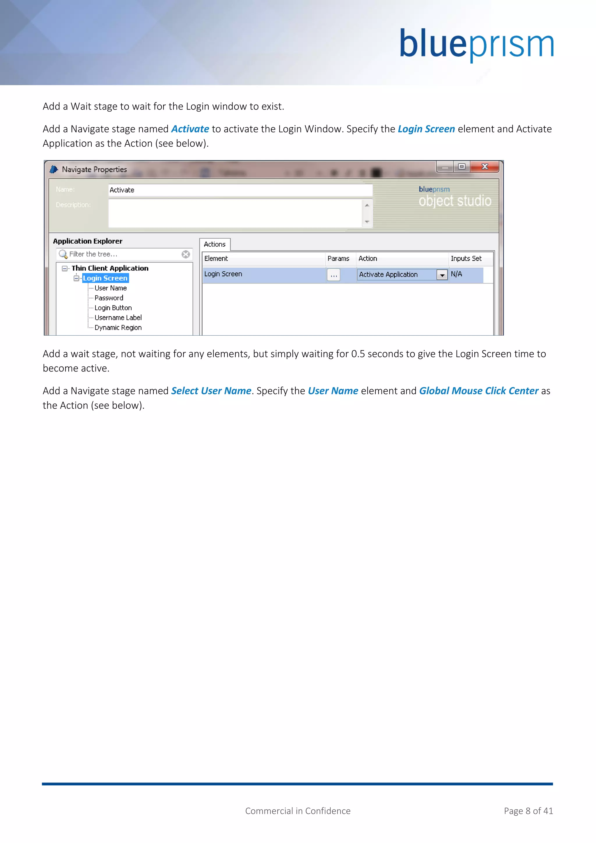 Commercial in Confidence Page 8 of 41
Add a Wait stage to wait for the Login window to exist.
Add a Navigate stage named Activate to activate the Login Window. Specify the Login Screen element and Activate
Application as the Action (see below).
Add a wait stage, not waiting for any elements, but simply waiting for 0.5 seconds to give the Login Screen time to
become active.
Add a Navigate stage named Select User Name. Specify the User Name element and Global Mouse Click Center as
the Action (see below).
 