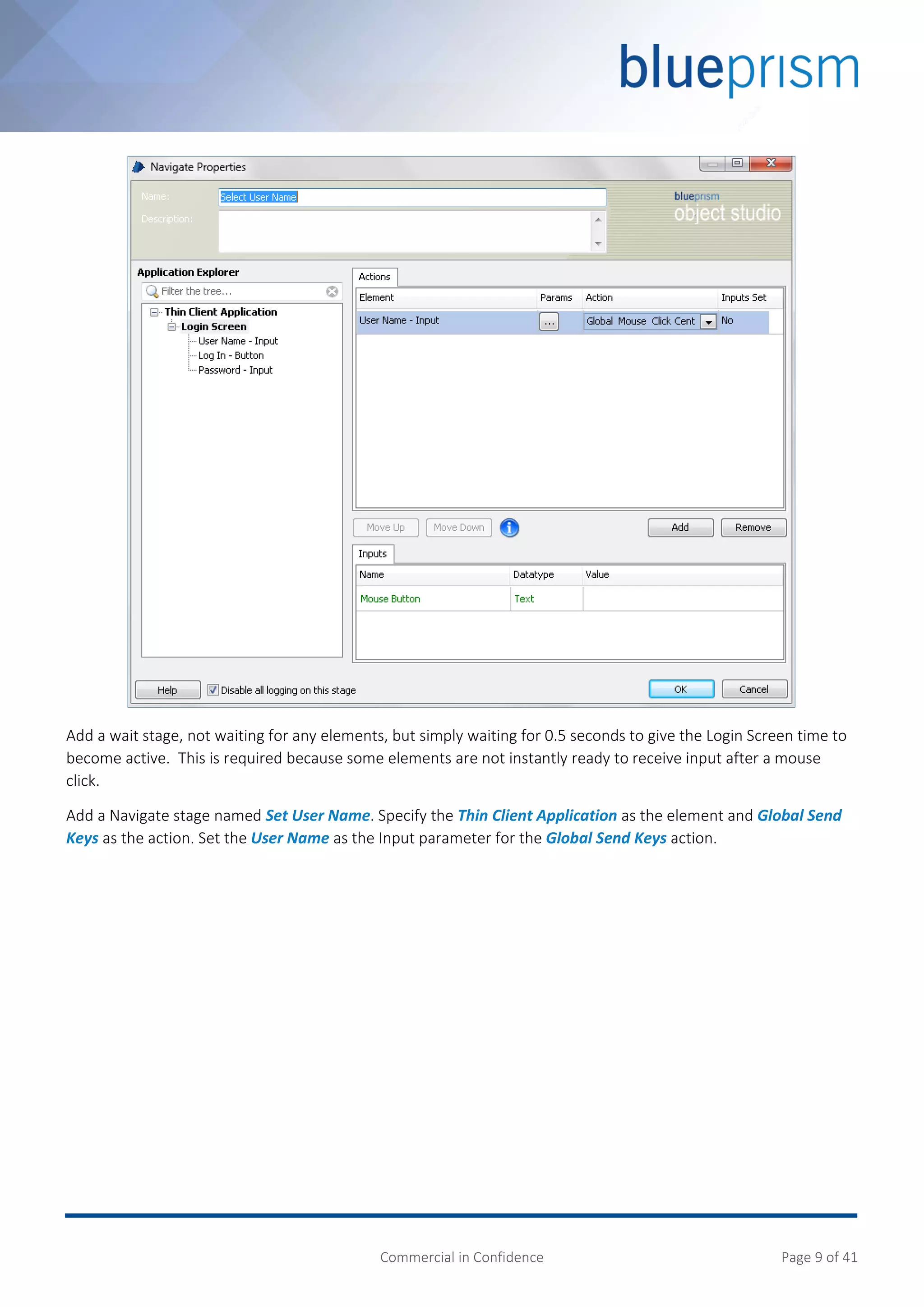 Commercial in Confidence Page 9 of 41
Add a wait stage, not waiting for any elements, but simply waiting for 0.5 seconds to give the Login Screen time to
become active. This is required because some elements are not instantly ready to receive input after a mouse
click.
Add a Navigate stage named Set User Name. Specify the Thin Client Application as the element and Global Send
Keys as the action. Set the User Name as the Input parameter for the Global Send Keys action.
 
