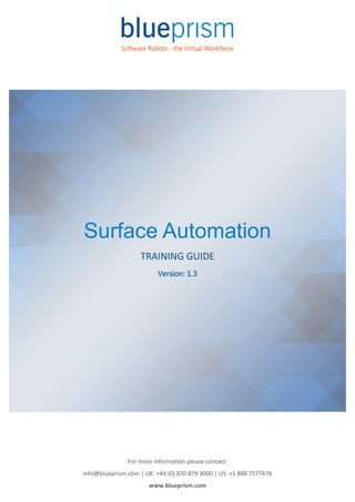 For more information please contact:
info@blueprism.com | UK: +44 (0) 870 879 3000 | US: +1 888 7577476
www.blueprism.com
Surface Automation
TRAINING GUIDE
Version: 1.3
 