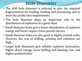 Hole Diameter
 The drill hole diameter is selected to give the required
fragmentation for loading, hauling and processing, and to
meet the production requirements.
 The hole diameter plays an important role in the
distribution of explosives in a given blast.
 Small diameter holes give a better distribution of explosive
energy and hence require lower powder factors.
 Small diameter holes are also good in highly jointed rocks.
However, the cost of drilling, priming and initiation are
high.
 Larger hole diameters give reliable explosive detonation,
higher shock energy, lower drilling and blasting cost, and
higher productivities
 
