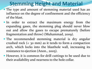 Stemming Height and Material
 The type and amount of stemming material used has an
influence on the degree of confinement and the efficiency
of the blast.
 In order to extract the maximum energy from the
expanding gases, the stemming plug should never blow
out and allow the gases to escape prematurely (before
fragmentation and throw) (Muhammad, 2009).
 The recommended stemming material is dry angular
crushed rock (< 30 mm) as it tends to form a compaction
arch, which locks into the blasthole wall, increasing its
resistance to ejection (Anon., 2005).
 However, it is common for drill cuttings to be used due to
their availability and nearness to the hole collar.
 