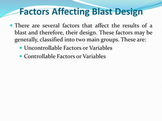 Factors Affecting Blast Design
 There are several factors that affect the results of a
blast and therefore, their design. These factors may be
generally, classified into two main groups. These are:
 Uncontrollable Factors or Variables
 Controllable Factors or Variables
 