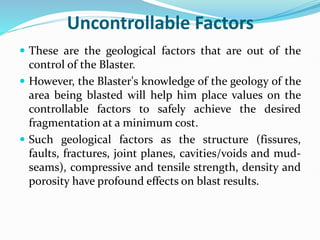 Uncontrollable Factors
 These are the geological factors that are out of the
control of the Blaster.
 However, the Blaster's knowledge of the geology of the
area being blasted will help him place values on the
controllable factors to safely achieve the desired
fragmentation at a minimum cost.
 Such geological factors as the structure (fissures,
faults, fractures, joint planes, cavities/voids and mud-
seams), compressive and tensile strength, density and
porosity have profound effects on blast results.
 