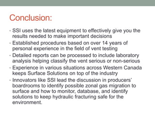 Conclusion:
• SSI uses the latest equipment to effectively give you the
•
•

•
•

results needed to make important decisions
Established procedures based on over 14 years of
personal experience in the field of vent testing
Detailed reports can be processed to include laboratory
analysis helping classify the vent serious or non-serious
Experience in various situations across Western Canada
keeps Surface Solutions on top of the industry
Innovators like SSI lead the discussion in producers’
boardrooms to identify possible zonal gas migration to
surface and how to monitor, database, and identify
solutions to keep hydraulic fracturing safe for the
environment.

 
