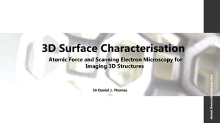 3D Surface Characterisation
Dr Daniel J. Thomas
Atomic Force and Scanning Electron Microscopy for
Imaging 3D Structures
daniel.thomas@engineer.com
 
