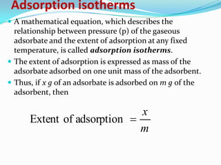 Adsorption isotherms
 A mathematical equation, which describes the
  relationship between pressure (p) of the gaseous
  adsorbate and the extent of adsorption at any fixed
  temperature, is called adsorption isotherms.
 The extent of adsorption is expressed as mass of the
  adsorbate adsorbed on one unit mass of the adsorbent.
 Thus, if x g of an adsorbate is adsorbed on m g of the
  adsorbent, then

                             x
      Extent of adsorption 
                             m
 