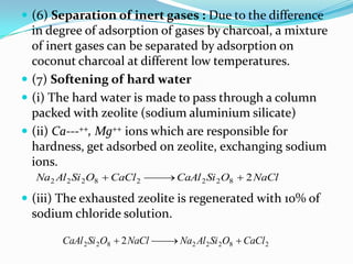  (6) Separation of inert gases : Due to the difference
  in degree of adsorption of gases by charcoal, a mixture
  of inert gases can be separated by adsorption on
  coconut charcoal at different low temperatures.
 (7) Softening of hard water
 (i) The hard water is made to pass through a column
  packed with zeolite (sodium aluminium silicate)
 (ii) Ca---++, Mg++ ions which are responsible for
  hardness, get adsorbed on zeolite, exchanging sodium
  ions.
  Na2 Al 2 Si 2 O8  CaCl 2  CaAl 2 Si 2 O8  2 NaCl

 (iii) The exhausted zeolite is regenerated with 10% of
 sodium chloride solution.

       CaAl 2 Si 2O8  2 NaCl  Na2 Al 2 Si 2O8  CaCl 2
 