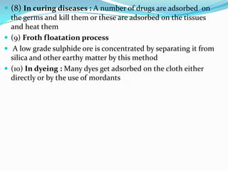  (8) In curing diseases : A number of drugs are adsorbed on
  the germs and kill them or these are adsorbed on the tissues
  and heat them
 (9) Froth floatation process
 A low grade sulphide ore is concentrated by separating it from
  silica and other earthy matter by this method
 (10) In dyeing : Many dyes get adsorbed on the cloth either
  directly or by the use of mordants
 