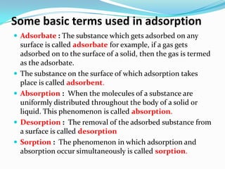 Some basic terms used in adsorption
 Adsorbate : The substance which gets adsorbed on any
    surface is called adsorbate for example, if a gas gets
    adsorbed on to the surface of a solid, then the gas is termed
    as the adsorbate.
   The substance on the surface of which adsorption takes
    place is called adsorbent.
   Absorption : When the molecules of a substance are
    uniformly distributed throughout the body of a solid or
    liquid. This phenomenon is called absorption.
   Desorption : The removal of the adsorbed substance from
    a surface is called desorption
   Sorption : The phenomenon in which adsorption and
    absorption occur simultaneously is called sorption.
 