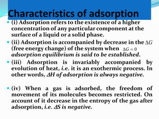 Characteristics of adsorption
 (i) Adsorption refers to the existence of a higher
  concentration of any particular component at the
  surface of a liquid or a solid phase.
 (ii) Adsorption is accompanied by decrease in the G
  (free energy change) of the system when G  0
  adsorption equilibrium is said to be established.
 (iii) Adsorption is invariably accompanied by
  evolution of heat, i.e. it is an exothermic process. In
  other words, H of adsorption is always negative.

 (iv) When a gas is adsorbed, the freedom of
 movement of its molecules becomes restricted. On
 account of it decrease in the entropy of the gas after
 adsorption, i.e. S is negative.
 