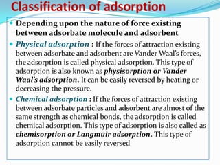 Classification of adsorption
 Depending upon the nature of force existing
  between adsorbate molecule and adsorbent
 Physical adsorption : If the forces of attraction existing
  between adsorbate and adsorbent are Vander Waal’s forces,
  the adsorption is called physical adsorption. This type of
  adsorption is also known as physisorption or Vander
  Waal’s adsorption. It can be easily reversed by heating or
  decreasing the pressure.
 Chemical adsorption : If the forces of attraction existing
  between adsorbate particles and adsorbent are almost of the
  same strength as chemical bonds, the adsorption is called
  chemical adsorption. This type of adsorption is also called as
  chemisorption or Langmuir adsorption. This type of
  adsorption cannot be easily reversed
 