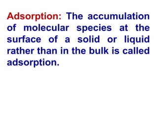 Adsorption: The accumulation
of molecular species at the
surface of a solid or liquid
rather than in the bulk is called
adsorption.
 