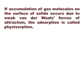 If accumulation of gas molecules on
the surface of solids occurs due to
weak van der Waals’ forces of
attraction, the adsorption is called
physisorption.
 