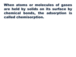 When atoms or molecules of gases
are held by solids on its surface by
chemical bonds, the adsorption is
called chemisorption.
 