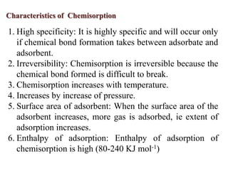 Characteristics of Chemisorption

1. High specificity: It is highly specific and will occur only
   if chemical bond formation takes between adsorbate and
   adsorbent.
2. Irreversibility: Chemisorption is irreversible because the
   chemical bond formed is difficult to break.
3. Chemisorption increases with temperature.
4. Increases by increase of pressure.
5. Surface area of adsorbent: When the surface area of the
   adsorbent increases, more gas is adsorbed, ie extent of
   adsorption increases.
6. Enthalpy of adsorption: Enthalpy of adsorption of
   chemisorption is high (80-240 KJ mol-1)
 