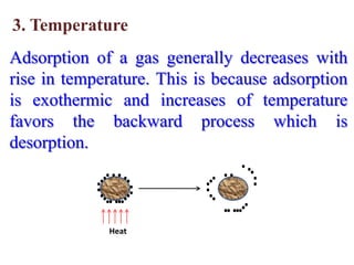 3. Temperature
Adsorption of a gas generally decreases with
rise in temperature. This is because adsorption
is exothermic and increases of temperature
favors the backward process which is
desorption.



             Heat
 