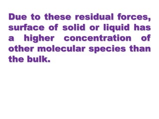 Due to these residual forces,
surface of solid or liquid has
a higher concentration of
other molecular species than
the bulk.
 